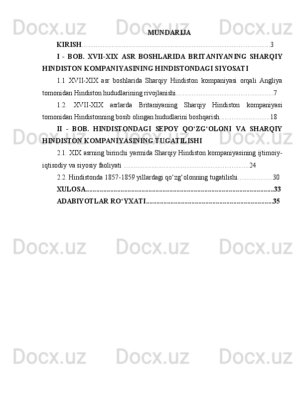 MUNDARIJA
KIRISH .............................................................................................. ......... .....3
I   -   BOB.   XVII-XIX   ASR   BOSHLARIDA   BRITANIYANING   SHARQIY
HINDISTON KOMPANIYASINING HINDISTONDAGI SIYOSATI
1 .1   XVII-XIX   asr   boshlarida   Sharqiy   Hindiston   kompaniyasi   orqali   Angliya
tomonidan Hindiston hududlarining rivojlanishi ......................................... ...... .........7
1 .2 .   XVII-XIX   asrlarda   Britaniyaning   Sharqiy   Hindiston   kompaniyasi
tomonidan Hindistonning bosib olingan hududlarini boshqarish ................... .... ...... 18
II   -   BOB.   HINDISTONDAGI   SEPOY   QO‘ZG‘OLONI   VA   SHARQIY
HINDISTON KOMPANIYASINING TUGATILISHI
2.1.  XIX  asrning birinchi yarmida Sharqiy Hindiston kompaniyasining ijtimoiy-
iqtisodiy va siyosiy faoliyati ...... .................................................................. 2 4
2 .2 .  Hindistonda 1857-1859 yillardagi qo‘zg‘olonning tugatilishi .. ............ .... . .3 0
XULOSA .......................... ............... ............... .......... ................ .. ........... .. .. ......... 3 3
ADABIYOTLAR RO‘YXATI.......................... ..... ............... ........ .. ............... ..3 5 