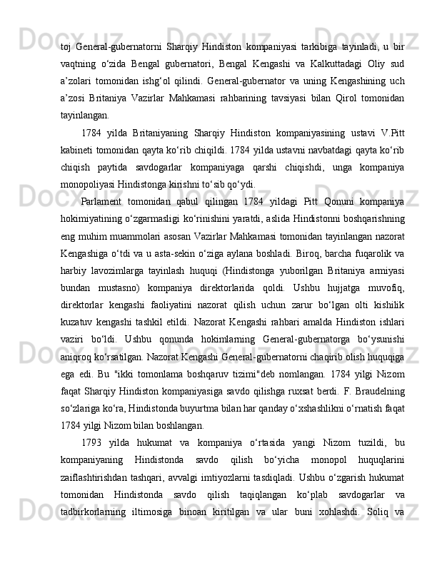 toj   General-gubernatorni   Sharqiy   Hindiston   kompaniyasi   tarkibiga   tayinladi,   u   bir
vaqtning   o‘zida   Bengal   gubernatori,   Bengal   Kengashi   va   Kalkuttadagi   Oliy   sud
a’zolari   tomonidan   ishg‘ol   qilindi.   General-gubernator   va   uning   Kengashining   uch
a’zosi   Britaniya   Vazirlar   Mahkamasi   rahbarining   tavsiyasi   bilan   Qirol   tomonidan
tayinlangan. 
1784   yilda   Britaniyaning   Sharqiy   Hindiston   kompaniyasining   u stavi   V.Pitt
kabineti tomonidan qayta ko‘rib chiqildi. 1784 yilda ustavni navbatdagi qayta ko‘rib
chiqish   paytida   savdogarlar   kompaniyaga   qarshi   chiqishdi,   unga   kompaniya
monopoliyasi Hindistonga kirishni to‘sib qo‘ydi.
Parlament   tomonidan   qabul   qilingan   1784   yildagi   Pitt   Qonuni   kompaniya
hokimiyatining o‘zgarmasligi ko‘rinishini yaratdi, aslida Hindistonni boshqarishning
eng muhim muammolari asosan Vazirlar Mahkamasi tomonidan tayinlangan nazorat
Kengashiga o‘tdi va u asta-sekin o‘ziga aylana boshladi. Biroq, barcha fuqarolik va
harbiy   lavozimlarga   tayinlash   huquqi   (Hindistonga   yuborilgan   Britaniya   armiyasi
bundan   mustasno)   kompaniya   direktorlarida   qoldi.   Ushbu   hujjatga   muvofiq,
direktorlar   kengashi   faoliyatini   nazorat   qilish   uchun   zarur   bo‘lgan   olti   kishilik
kuzatuv   kengashi   tashkil   etildi.   Nazorat   Kengashi   rahbari   amalda   Hindiston   ishlari
vaziri   bo‘ldi.   Ushbu   qonunda   hokimlarning   General-gubernatorga   bo‘ysunishi
aniqroq ko‘rsatilgan. Nazorat Kengashi General-gubernatorni chaqirib olish huquqiga
e ga   e di.   Bu   "ikki   tomonlama   boshqaruv   tizimi"deb   nomlangan.   1784   yilgi   Nizom
faqat   Sharqiy   Hindiston   kompaniyasiga   savdo   qilishga   ruxsat   berdi.   F .   Braudelning
so‘zlariga ko‘ra, Hindistonda buyurtma bilan har qanday o‘xshashlikni o‘rnatish faqat
1784 yilgi Nizom bilan boshlangan.
1793   yilda   hukumat   va   kompaniya   o‘rtasida   yangi   Nizom   tuzildi,   bu
kompaniyaning   Hindistonda   savdo   qilish   bo‘yicha   monopol   huquqlarini
zaiflashtirishdan   tashqari,   avvalgi   imtiyozlarni   tasdiqladi.   Ushbu   o‘zgarish   hukumat
tomonidan   Hindistonda   savdo   qilish   taqiqlangan   ko‘plab   savdogarlar   va
tadbirkorlarning   iltimosiga   binoan   kiritilgan   va   ular   buni   xohlashdi.   Soliq   va 