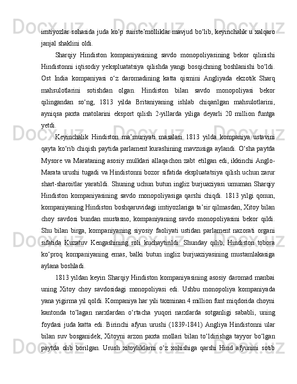 imtiyozlar sohasida juda ko‘p suiiste’molliklar mavjud bo‘lib, keyinchalik u xalqaro
janjal shaklini oldi. 
Sharqiy   Hindiston   kompaniyasining   savdo   monopoliyasining   bekor   qilinishi
Hindistonni   iqtisodiy   yekspluatatsiya   qilishda   yangi   bosqichning   boshlanishi   bo‘ldi.
O st   India   kompaniyasi   o‘z   daromadining   katta   qismini   Angliyada   e kzotik   Sharq
mahsulotlarini   sotishdan   olgan.   Hindiston   bilan   savdo   monopoliyasi   bekor
qilingandan   so‘ng,   1813   yilda   Britaniyaning   ishlab   chiqarilgan   mahsulotlarini,
ayniqsa   paxta   matolarini   e ksport   qilish   2-yillarda   yiliga   deyarli   20   million   funtga
yetdi.
Keyinchalik   Hindiston   ma’muriyati   masalasi   1813   yilda   kompaniya   ustavini
qayta ko‘rib chiqish paytida parlament kurashining mavzusiga aylandi. O‘sha paytda
Mysore   va   Marataning   asosiy   mulklari   allaqachon   zabt   e tilgan   e di,  ikkinchi   Anglo-
Marata urushi tugadi va Hindistonni bozor sifatida   e kspluatatsiya qilish uchun zarur
shart-sharoitlar   yaratildi.   Shuning   uchun   butun   ingliz   burjuaziyasi   umuman   Sharqiy
Hindiston   kompaniyasining   savdo   monopoliyasiga   qarshi   chiqdi.   1813   yilgi   qonun,
kompaniyaning Hindiston boshqaruvidagi imtiyozlariga ta’sir qilmasdan, Xitoy bilan
choy   savdosi   bundan   mustasno,   kompaniyaning   savdo   monopoliyasini   bekor   qildi.
Shu   bilan   birga,   kompaniyaning   siyosiy   faoliyati   ustidan   parlament   nazorati   organi
sifatida   Kuzatuv   Kengashining   roli   kuchaytirildi.   Shunday   qilib,   Hindiston   tobora
ko‘proq   kompaniyaning   e mas,   balki   butun   ingliz   burjuaziyasining   mustamlakasiga
aylana boshladi.
1813 yildan keyin Sharqiy Hindiston kompaniyasining asosiy  daromad manbai
uning   Xitoy   choy   savdosidagi   monopoliyasi   e di.   Ushbu   monopoliya   kompaniyada
yana yigirma yil qoldi. Kompaniya har yili taxminan 4 million funt miqdorida choyni
kantonda   to‘lagan   narxlardan   o‘rtacha   yuqori   narxlarda   sotganligi   sababli,   uning
foydasi   juda   katta   e di.   Birinchi   afyun   urushi   (1839-1841)   Angliya   Hindistonni   ular
bilan   suv   bosganidek,   Xitoyni   arzon   paxta   mollari   bilan   to‘ldirishga   tayyor   bo‘lgan
paytda   olib   borilgan.   Urush   xitoyliklarni   o‘z   xohishiga   qarshi   Hind   afyunini   sotib 