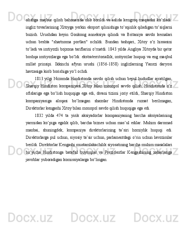 olishga   majbur   qilish   bahonasida   olib   borildi   va   aslida   kengroq   maqsadni   ko‘zladi:
ingliz tovarlarining Xitoyga yerkin  e ksport qilinishiga to‘sqinlik qiladigan to‘siqlarni
buzish.   Urushdan   keyin   Gonkong   anneksiya   qilindi   va   Britaniya   savdo   kemalari
uchun   beshta   "shartnoma   portlari"   ochildi.   Bundan   tashqari,   Xitoy   o‘z   hissasini
to‘ladi va imtiyozli bojxona tariflarini o‘rnatdi. 1843 yilda Angliya Xitoyda bir qator
boshqa imtiyozlarga   e ga bo‘ldi: ekstraterritoriallik, imtiyozlar huquqi va eng maqbul
millat   prinsipi.   Ikkinchi   afyun   urushi   (1856-1858)   inglizlarning   Yanszi   daryosi
havzasiga kirib borishiga yo‘l ochdi. 
1813 yilgi   Nizomda Hindistonda  savdo  qilish  uchun  bepul  hududlar   ajratilgan,
Sharqiy   Hindiston   kompaniyasi   Xitoy   bilan   monopol   savdo   qilish,   Hindistonda   o‘z
ofislariga   e ga bo‘lish huquqiga   e ga   e di, divani  tizimi  joriy   e tildi, Sharqiy Hindiston
kompaniyasiga   aloqasi   bo‘lmagan   shaxslar   Hindistonda   ruxsat   berilmagan,
Direktorlar kengashi Xitoy bilan monopol savdo qilish huquqiga  e ga  e di. 
1832   yilda   474   ta   yirik   aksiyadorlar   kompaniyaning   barcha   aksiyalarining
yarmidan   ko‘piga   e galik   qilib,   barcha   biznes   uchun   mas’ul   e dilar.   Muhim   daromad
manbai,   shuningdek,   kompaniya   direktorlarining   ta’siri   homiylik   huquqi   e di.
Direktorlarga pul uchun, siyosiy ta’sir  uchun, parlamentdagi  o‘rin uchun lavozimlar
berildi. Direktorlar Kengashi mustamlakachilik siyosatining barcha muhim masalalari
bo‘yicha   Hindistonga   batafsil   buyruqlar   va   Prezidentlar   Kengashining   xabarlariga
javoblar yuboradigan komissiyalarga bo‘lingan.  