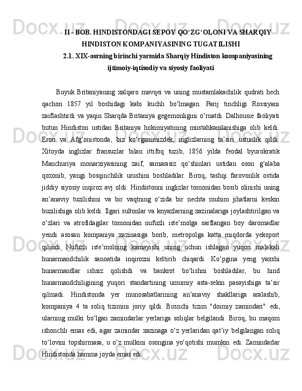 II - BOB. HINDISTONDAGI SEPOY QO‘ZG‘OLONI VA SHARQIY
HINDISTON KOMPANIYASINING TUGATILISHI
2 .1 .  XIX-asrning birinchi yarmida Sharqiy Hindiston kompaniyasining
ijtimoiy-iqtisodiy va siyosiy faoliyati
Buyuk   Britaniyaning   xalqaro   mavqei   va   uning   mustamlakachilik   qudrati   hech
qachon   1857   yil   boshidagi   kabi   kuchli   bo‘lmagan.   Parij   tinchligi   Rossiyani
zaiflashtirdi   va   yaqin  Sharqda   Britaniya   gegemonligini   o‘rnatdi.  Dalhousie   faoliyati
butun   Hindiston   ustidan   Britaniya   hokimiyatining   mustahkamlanishiga   olib   keldi.
E ron   va   Afg‘onistonda,   biz   ko‘rganimizdek,   inglizlarning   ta’siri   ustunlik   qildi.
Xitoyda   inglizlar   fransuzlar   bilan   ittifoq   tuzib,   1856   yilda   feodal   byurokratik
Manchuriya   monarxiyasining   zaif,   samarasiz   qo‘shinlari   ustidan   oson   g‘alaba
qozonib,   yangi   bosqinchilik   urushini   boshladilar.   Biroq,   tashqi   farovonlik   ostida
jiddiy  siyosiy   inqiroz  avj   oldi.  Hindistonni   inglizlar   tomonidan   bosib   olinishi   uning
an’anaviy   tuzilishini   va   bir   vaqtning   o‘zida   bir   nechta   muhim   jihatlarni   keskin
buzilishiga olib keldi. Ilgari sultonlar va knyazlarning xazinalariga joylashtirilgan va
o‘zlari   va   atrofidagilar   tomonidan   nufuzli   iste’molga   sarflangan   boy   daromadlar
yendi   asosan   kompaniya   xazinasiga   borib,   metropolga   katta   miqdorda   yeksport
qilindi.   Nufuzli   iste’molning   kamayishi   uning   uchun   ishlagan   yuqori   malakali
hunarmandchilik   sanoatida   inqirozni   keltirib   chiqardi.   Ko‘pgina   yeng   yaxshi
hunarmandlar   ishsiz   qolishdi   va   bankrot   bo‘lishni   boshladilar,   bu   hind
hunarmandchiligining   yuqori   standartining   umumiy   asta-sekin   pasayishiga   ta’sir
qilmadi.   Hindistonda   yer   munosabatlarining   an’anaviy   shakllariga   aralashib,
kompaniya   4   ta   soliq   tizimini   joriy   qildi.   Birinchi   tizim   "doimiy   zamindari"   e di,
ularning   mulki   bo‘lgan   zamindarlar   yerlariga   soliqlar   belgilandi.   Biroq,   bu   maqom
ishonchli   e mas   e di,   agar   zamindar   xazinaga   o‘z   yerlaridan   qat’iy   belgilangan   soliq
to‘lovini   topshirmasa,   u   o‘z   mulkini   osongina   yo‘qotishi   mumkin   e di.   Zamindarlar
Hindistonda hamma joyda  e mas  e di.  