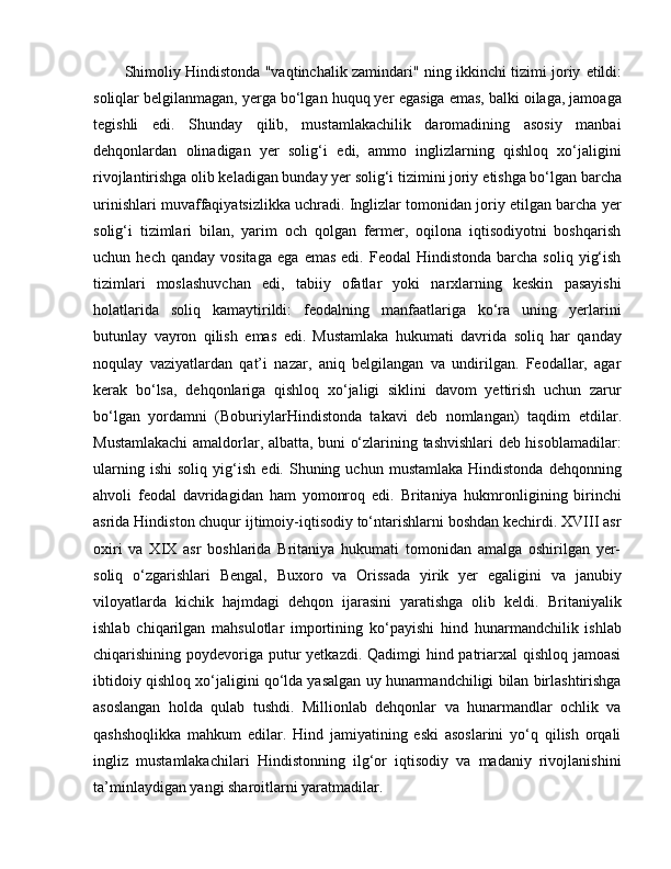 Shimoliy Hindistonda "vaqtinchalik zamindari" ning ikkinchi tizimi joriy   e tildi:
soliqlar belgilanmagan, yerga bo‘lgan huquq yer  e gasiga  e mas, balki oilaga, jamoaga
tegishli   e di.   Shunday   qilib,   mustamlakachilik   daromadining   asosiy   manbai
dehqonlardan   olinadigan   yer   solig‘i   e di,   ammo   inglizlarning   qishloq   xo‘jaligini
rivojlantirishga olib keladigan bunday yer solig‘i tizimini joriy  e tishga bo‘lgan barcha
urinishlari muvaffaqiyatsizlikka uchradi. Inglizlar tomonidan joriy etilgan barcha yer
solig‘i   tizimlari   bilan,   yarim   och   qolgan   fermer,   oqilona   iqtisodiyotni   boshqarish
uchun  hech  qanday   vositaga   e ga   e mas   e di.  Feodal   Hindistonda  barcha  soliq   yig‘ish
tizimlari   moslashuvchan   e di,   tabiiy   ofatlar   yoki   narxlarning   keskin   pasayishi
holatlarida   soliq   kamaytirildi:   feodalning   manfaatlariga   ko‘ra   uning   yerlarini
butunlay   vayron   qilish   e mas   e di.   Mustamlaka   hukumati   davrida   soliq   har   qanday
noqulay   vaziyatlardan   qat’i   nazar,   aniq   belgilangan   va   undirilgan.   Feodallar,   agar
kerak   bo‘lsa,   dehqonlariga   qishloq   xo‘jaligi   siklini   davom   yettirish   uchun   zarur
bo‘lgan   yordamni   (BoburiylarHindistonda   takavi   deb   nomlangan)   taqdim   e tdilar.
Mustamlakachi  amaldorlar, albatta, buni o‘zlarining tashvishlari deb hisoblamadilar:
ularning  ishi   soliq  yig‘ish   e di.  Shuning  uchun   mustamlaka  Hindistonda   dehqonning
ahvoli   feodal   davridagidan   ham   yomonroq   e di.   Britaniya   hukmronligining   birinchi
asrida Hindiston chuqur ijtimoiy-iqtisodiy to‘ntarishlarni boshdan kechirdi. XVIII asr
oxiri   va   XIX   asr   boshlarida   Britaniya   hukumati   tomonidan   amalga   oshirilgan   yer-
soliq   o‘zgarishlari   Bengal,   Buxoro   va   Orissada   yirik   yer   egaligini   va   janubiy
viloyatlarda   kichik   hajmdagi   dehqon   ijarasini   yaratishga   olib   keldi.   Britaniyalik
ishlab   chiqarilgan   mahsulotlar   importining   ko‘payishi   h ind   hunarmandchilik   ishlab
chiqarishining poydevoriga putur  yetkazdi. Qadimgi hind patriarxal qishloq jamoasi
ibtidoiy qishloq xo‘jaligini qo‘lda yasalgan uy hunarmandchiligi bilan birlashtirishga
asoslangan   holda   qulab   tushdi.   Millionlab   dehqonlar   va   hunarmandlar   ochlik   va
qashshoqlikka   mahkum   edilar.   Hind   jamiyatining   eski   asoslarini   yo‘q   qilish   orqali
ingliz   mustamlakachilari   Hindistonning   ilg‘or   iqtisodiy   va   madaniy   rivojlanishini
ta’minlaydigan yangi sharoitlarni yaratmadilar.  