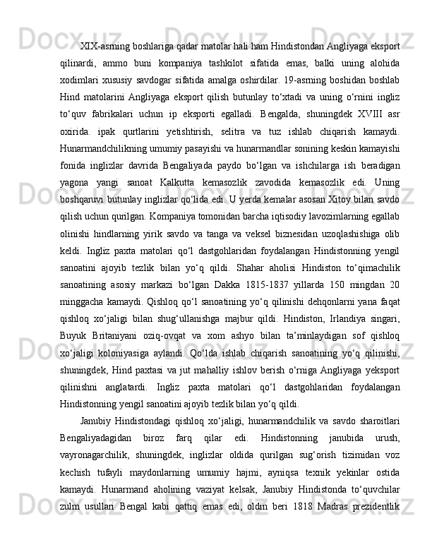 XIX-asrning boshlariga qadar matolar hali ham Hindistondan Angliyaga eksport
qilinardi,   ammo   buni   kompaniya   tashkilot   sifatida   emas,   balki   uning   alohida
xodimlari   xususiy   savdogar   sifatida   amalga   oshirdilar.   19-asrning   boshidan   boshlab
Hind   matolarini   Angliyaga   eksport   qilish   butunlay   to‘xtadi   va   uning   o‘rnini   ingliz
to‘quv   fabrikalari   uchun   ip   eksporti   egalladi.   Bengalda,   shuningdek   XVIII   asr
oxirida.   ipak   qurtlarini   yetishtirish,   selitra   va   tuz   ishlab   chiqarish   kamaydi.
Hunarmandchilikning umumiy pasayishi va hunarmandlar sonining keskin kamayishi
fonida   inglizlar   davrida   Bengaliyada   paydo   bo‘lgan   va   ishchilarga   ish   beradigan
yagona   yangi   sanoat   Kalkutta   kemasozlik   zavodida   kemasozlik   edi.   Uning
boshqaruvi butunlay inglizlar qo‘lida edi. U yerda kemalar asosan Xitoy bilan savdo
qilish uchun qurilgan. Kompaniya tomonidan barcha iqtisodiy lavozimlarning egallab
olinishi   hindlarning   yirik   savdo   va   tanga   va   veksel   biznesidan   uzoqlashishiga   olib
keldi.   Ingliz   paxta   matolari   qo‘l   dastgohlaridan   foydalangan   Hindistonning   yengil
sanoatini   ajoyib   tezlik   bilan   yo‘q   qildi.   Shahar   aholisi   Hindiston   to‘qimachilik
sanoatining   asosiy   markazi   bo‘lgan   Dakka   1815-1837   yillarda   150   mingdan   20
minggacha  kamaydi. Qishloq  qo‘l  sanoatining  yo‘q qilinishi   dehqonlarni  yana  faqat
qishloq   xo‘jaligi   bilan   shug‘ullanishga   majbur   qildi.   Hindiston,   Irlandiya   singari,
Buyuk   Britaniyani   oziq-ovqat   va   xom   ashyo   bilan   ta’minlaydigan   sof   qishloq
xo‘jaligi   koloniyasiga   aylandi.   Qo‘lda   ishlab   chiqarish   sanoatining   yo‘q   qilinishi,
shuningdek,   Hind   paxtasi   va   jut   mahalliy   ishlov   berish   o‘rniga   Angliyaga   yeksport
qilinishni   anglatardi.   Ingliz   paxta   matolari   qo‘l   dastgohlaridan   foydalangan
Hindistonning yengil sanoatini ajoyib tezlik bilan yo‘q qildi. 
Janubiy   Hindistondagi   qishloq   xo‘jaligi,   hunarmandchilik   va   savdo   sharoitlari
Bengaliyadagidan   biroz   farq   qilar   edi.   Hindistonning   janubida   urush,
vayronagarchilik,   shuningdek,   inglizlar   oldida   qurilgan   sug‘orish   tizimidan   voz
kechish   tufayli   maydonlarning   umumiy   hajmi,   ayniqsa   texnik   yekinlar   ostida
kamaydi.   Hunarmand   aholining   vaziyat   kelsak,   Janubiy   Hindistonda   to‘quvchilar
zulm   usullari   Bengal   kabi   qattiq   emas   edi,   oldin   beri   1818   Madras   prezidentlik 