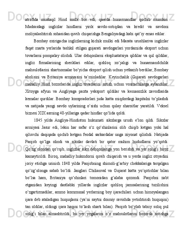 atrofida   mustaqil   Hind   mulk   bor   edi,   qaerda   hunarmandlar   qochib   mumkin.
Madrasdagi   inglizlar   hindlarni   yirik   savdo-sotiqdan   va   kredit   va   savdoni
moliyalashtirish sohasidan quvib chiqarishga Bengaliyadagi kabi qat’iy emas edilar.
Bombay   oxirigacha   inglizlarning   kichik   mulki   edi   Marata   urushlariva   inglizlar
faqat   marta   yerlarida   tashkil   etilgan   gujarati   savdogarlari   yordamida   eksport   uchun
tovarlarni  pompalay olishdi. Ular  dehqonlarni  ekspluatatsiya  qildilar  va qul  qildilar,
ingliz   firmalarining   sheriklari   edilar,   qishloq   xo‘jaligi   va   hunarmandchilik
mahsulotlarini shartnomalar bo‘yicha eksport qilish uchun yetkazib berdilar, Bombay
aholisini   va   Britaniya   armiyasini   ta’minladilar.   Keyinchalik   (Gujarati   savdogarlari
mahalliy   Hind   bozorlarida   ingliz   tovarlarini   sotish   uchun   vositachilarga   aylandilar,
Xitoyga   afyun   va   Angliyaga   paxta   yeksport   qildilar   va   kemasozlik   zavodlarida
kemalar   qurdilar.   Bombay   kompradorlari   juda   katta  miqdordagi   kapitalni   to‘plashdi
va   natijada   yangi   savdo   uylarining   o‘sishi   uchun   qulay   sharoitlar   yaratildi.   Veksel
biznesi X I X asrning 40-yillariga qadar hindlar qo‘lida qoldi.
1845   yilda   Angliya-Hindiston   hukumati   sikxlarga   urush   e’lon   qildi.   Sikxlar
armiyasi   Jasur   edi,   lekin   har   safar   o‘z   qo‘shinlarini   olib   chiqib   ketgan   yoki   hal
qiluvchi   daqiqada   qochib   ketgan   feodal   sarkardalar   unga   xiyonat   qilishdi.   Natijada
Panjob   qo‘lga   olindi   va   sikxlar   davlati   bir   qator   muhim   hududlarni   yo‘qotdi.
Qo‘zg‘olondan qo‘rqib, inglizlar sikx dehqonlariga yon berishdi va yer solig‘i biroz
kamaytirildi. Biroq, mahalliy hukmdorni quvib chiqarish va u yerda ingliz otryadini
joriy   etishga   urinish   1848   yilda   Panjobning   shimoli-g‘arbiy   chekkalariga   tarqalgan
qo‘zg‘olonga   sabab   bo‘ldi.   Janglari   Chilianval   va   Guj a rat   katta   yo‘qotishlar   bilan
bo‘lsa   ham,   Britaniya   qo‘shinlari   tomonidan   g‘alaba   qozondi.   Panjobni   zabt
etganidan   keyingi   dastlabki   yillarda   inglizlar   qishloq   jamoalarining   tuzilishini
o‘zgartirmadilar,   ammo   kommunal   yerlarning   boy   ijarachilari   uchun   himoyalangan
ijara   deb   ataladigan   huquqlarni   (ya’ni   saytni   doimiy   ravishda   yetishtirish   huquqini)
tan   oldilar,   oldingi   ijara   haqini   to‘lash   sharti   bilan).   Panjob   bo‘ylab   tabiiy   soliq   pul
solig‘i   bilan   almashtirildi,   bu   yer   yegalarini   o‘z   mahsulotlarini   bozorda   sotishga 