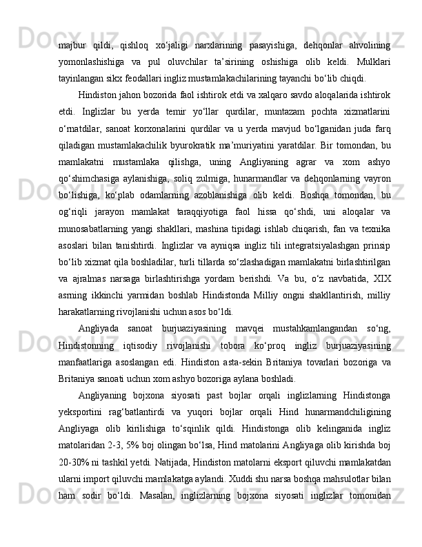 majbur   qildi,   qishloq   xo‘jaligi   narxlarining   pasayishiga,   dehqonlar   ahvolining
yomonlashishiga   va   pul   oluvchilar   ta’sirining   oshishiga   olib   keldi.   Mulklari
tayinlangan sikx feodallari ingliz mustamlakachilarining tayanchi bo‘lib chiqdi.
Hindiston jahon bozorida faol ishtirok etdi va xalqaro savdo aloqalarida ishtirok
etdi.   Inglizlar   bu   yerda   temir   yo‘llar   qurdilar,   muntazam   pochta   xizmatlarini
o‘rnatdilar,   sanoat   korxonalarini   qurdilar   va   u   yerda   mavjud   bo‘lganidan   juda   farq
qiladigan   mustamlakachilik   byurokratik   ma’muriyatini   yaratdilar.   Bir   tomondan,   bu
mamlakatni   mustamlaka   qilishga,   uning   Angliyaning   agrar   va   xom   ashyo
qo‘shimchasiga   aylanishiga,   soliq   zulmiga,   hunarmandlar   va   dehqonlarning   vayron
bo‘lishiga,   ko‘plab   odamlarning   azoblanishiga   olib   keldi.   Boshqa   tomondan,   bu
og‘riqli   jarayon   mamlakat   taraqqiyotiga   faol   hissa   qo‘shdi,   uni   aloqalar   va
munosabatlarning   yangi   shakllari,   mashina   tipidagi   ishlab   chiqarish,   fan   va   texnika
asoslari   bilan   tanishtirdi.   Inglizlar   va   ayniqsa   ingliz   tili   integratsiyalashgan   prinsip
bo‘lib xizmat qila boshladilar, turli tillarda so‘zlashadigan mamlakatni birlashtirilgan
va   ajralmas   narsaga   birlashtirishga   yordam   berishdi.   Va   bu,   o‘z   navbatida,   X I X
asrning   ikkinchi   yarmidan   boshlab   Hindistonda   Milliy   ongni   shakllantirish,   milliy
harakatlarning rivojlanishi uchun asos bo‘ldi.
Angliyada   sanoat   burjuaziyasining   mavqei   mustahkamlangandan   so‘ng,
Hindistonning   iqtisodiy   rivojlanishi   tobora   ko‘proq   ingliz   burjuaziyasining
manfaatlariga   asoslangan   edi.   Hindiston   asta-sekin   Britaniya   tovarlari   bozoriga   va
Britaniya sanoati uchun xom ashyo bozoriga aylana boshladi.
Angliyaning   bojxona   siyosati   past   bojlar   orqali   inglizlarning   Hindistonga
yeksportini   rag‘batlantirdi   va   yuqori   bojlar   orqali   Hind   hunarmandchiligining
Angliyaga   olib   kirilishiga   to‘sqinlik   qildi.   Hindistonga   olib   kelinganida   ingliz
matolaridan 2-3, 5% boj olingan bo‘lsa, Hind matolarini Angliyaga olib kirishda boj
20-30% ni tashkil yetdi. Natijada, Hindiston matolarni  e ksport qiluvchi mamlakatdan
ularni import qiluvchi mamlakatga aylandi. Xuddi shu narsa boshqa mahsulotlar bilan
ham   sodir   bo‘ldi.   Masalan,   inglizlarning   bojxona   siyosati   inglizlar   tomonidan 