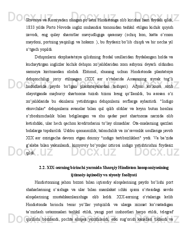 Shvesiya va Rossiyadan olingan po‘latni Hindistonga olib kirishni ham foydali qildi,
1833   yilda   Porto   Novoda   ingliz   muhandisi   tomonidan   tashkil   e tilgan   kichik   quyish
zavodi,   e ng   qulay   sharoitlar   mavjudligiga   qaramay   (ochiq   kon,   katta   o‘rmon
maydoni, portning yaqinligi va hokazo. ), bu foydasiz bo‘lib chiqdi va bir necha yil
o‘tgach yopildi.
Dehqonlarni   e kspluatatsiya   qilishning   feodal   usullaridan   foydalangan   holda   va
kuchaytirgan   inglizlar   kichik   dehqon   xo‘jaliklaridan   xom   ashyoni   deyarli   oldindan
sarmoya   kiritmasdan   olishdi.   E htimol,   shuning   uchun   Hindistonda   plantatsiya
dehqonchiligi   joriy   e tilmagan   (XIX   asr   o‘rtalarida   Assamning   siyrak   tog‘li
hududlarida   paydo   bo‘lgan   plantatsiyalardan   tashqari).   Afyun   ko‘knori   sotib
olayotganda   majburiy   shartnoma   tuzish   tizimi   keng   qo‘llanildi,   bu   asosan   o‘z
xo‘jaliklarida   bu   e kinlarni   yetishtirgan   dehqonlarni   serflarga   aylantirdi.   "Indigo
e kuvchilar"   dehqonlarni   avanslar   bilan   qul   qilib   oldilar   va   keyin   butun   hosilini
o‘zboshimchalik   bilan   belgilangan   va   shu   qadar   past   shartnoma   narxida   olib
ketishdiki,   ular   hech   qachon   kreditorlarini   to‘lay   olmadilar.   Ota-onalarning   qarzlari
bolalarga topshirildi. Ushbu  qonunsizlik, talonchilik va zo‘ravonlik usullariga javob
XIX   asr   oxirigacha   davom   e tgan   doimiy   "indigo   tartibsizliklari"   yedi.   Va   ba’zida
g‘alaba   bilan   yakunlandi,   kimyoviy   bo‘yoqlar   ixtirosi   indigo   yetishtirishni   foydasiz
qildi.
2.2.  XIX -asrning birinchi yarmida Sharqiy Hindiston kompaniyasining
ijtimoiy-iqtisodiy va siyosiy faoliyati
Hindistonning   jahon   bozori   bilan   iqtisodiy   aloqalarining   paydo   bo‘lishi   port
shaharlarining   o‘sishiga   va   ular   bilan   mamlakat   ichki   qismi   o‘rtasidagi   savdo
aloqalarining   mustahkamlanishiga   olib   keldi.   XIX-asrning   o‘rtalariga   kelib
Hindistonda   birinchi   temir   yo‘llar   yotqizildi   va   ularga   xizmat   ko‘rsatadigan
ta’mirlash   ustaxonalari   tashkil   etildi,   yangi   port   inshootlari   barpo   etildi,   telegraf
qurilishi   boshlandi,   pochta   aloqasi   yaxshilandi,   eski   sug‘orish   kanallari   tiklandi   va 