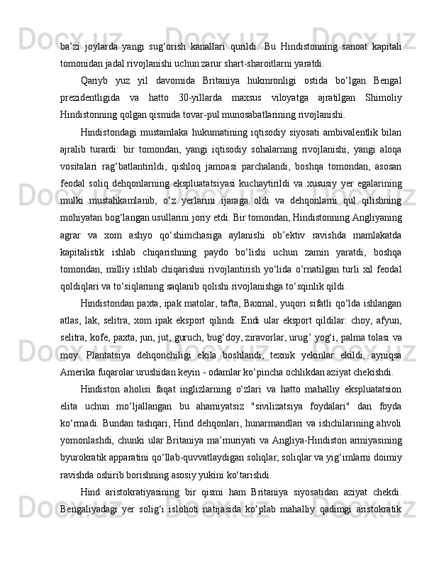 ba’zi   joylarda   yangi   sug‘orish   kanallari   qurildi.   Bu   Hindistonning   sanoat   kapitali
tomonidan jadal rivojlanishi uchun zarur shart-sharoitlarni yaratdi.
Qariyb   yuz   yil   davomida   Britaniya   hukmronligi   ostida   bo‘lgan   Bengal
prezidentligida   va   hatto   30-yillarda   maxsus   viloyatga   ajratilgan   Shimoliy
Hindistonning qolgan qismida tovar-pul munosabatlarining rivojlanishi. 
Hindistondagi   mustamlaka   hukumatining   iqtisodiy   siyosati   ambivalentlik   bilan
ajralib   turardi:   bir   tomondan,   yangi   iqtisodiy   sohalarning   rivojlanishi,   yangi   aloqa
vositalari   rag‘batlantirildi,   qishloq   jamoasi   parchalandi,   boshqa   tomondan,   asosan
feodal   soliq   dehqonlarning   ekspluatatsiyasi   kuchaytirildi   va   xususiy   yer   egalarining
mulki   mustahkamlanib,   o‘z   yerlarini   ijaraga   oldi   va   dehqonlarni   qul   qilishning
mohiyatan bog‘langan usullarini joriy etdi. Bir tomondan, Hindistonning Angliyaning
agrar   va   xom   ashyo   qo‘shimchasiga   aylanishi   ob’ektiv   ravishda   mamlakatda
kapitalistik   ishlab   chiqarishning   paydo   bo‘lishi   uchun   zamin   yaratdi,   boshqa
tomondan,   milliy   ishlab   chiqarishni   rivojlantirish   yo‘lida   o‘rnatilgan   turli   xil   feodal
qoldiqlari va to‘siqlarning saqlanib qolishi rivojlanishga to‘sqinlik qildi. 
Hindistondan paxta, ipak matolar, tafta, Baxmal, yuqori sifatli qo‘lda ishlangan
atlas,   lak,   selitra,   xom   ipak   eksport   qilindi.   Endi   ular   eksport   qildilar:   choy,   afyun,
selitra, kofe, paxta, jun, jut, guruch, bug‘doy, ziravorlar, urug ’  yog‘i, palma tolasi va
moy.   Plantatsiya   dehqonchiligi   ekila   boshlandi,   texnik   yekinlar   ekildi,   ayniqsa
Amerika fuqarolar urushidan keyin - odamlar ko‘pincha ochlikdan aziyat chekishdi. 
Hindiston   aholisi   faqat   inglizlarning   o‘zlari   va   hatto   mahalliy   ekspluatatsion
elita   uchun   mo‘ljallangan   bu   ahamiyatsiz   "sivilizatsiya   foydalari"   dan   foyda
ko‘rmadi. Bundan tashqari, Hind dehqonlari, hunarmandlari va ishchilarining ahvoli
yomonlashdi, chunki  ular Britaniya ma’muriyati  va Angliya-Hindiston armiyasining
byurokratik apparatini qo‘llab-quvvatlaydigan soliqlar, soliqlar va yig‘imlarni doimiy
ravishda oshirib borishning asosiy yukini ko‘tarishdi.
Hind   aristokratiyasining   bir   qismi   ham   Britaniya   siyosatidan   aziyat   chekdi.
Bengaliyadagi   yer   solig‘i   islohoti   natijasida   ko‘plab   mahalliy   qadimgi   aristokratik 