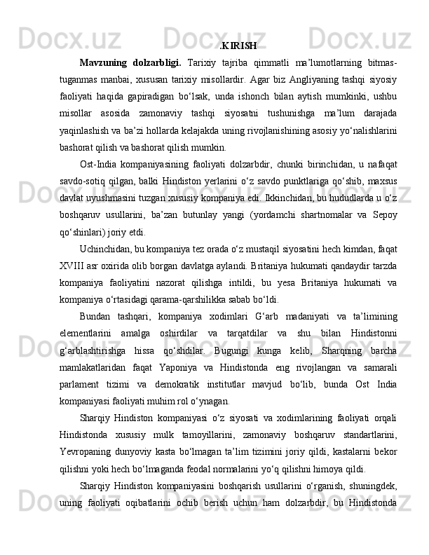 . KIRISH
Mavzuning   dolzarbligi.   Tarixiy   tajriba   qimmatli   ma’lumotlarning   bitmas-
tuganmas   manbai,   xususan   tarixiy   misollardir.   Agar   biz   Angliyaning   tashqi   siyosiy
faoliyati   haqida   gapiradigan   bo‘lsak,   unda   ishonch   bilan   aytish   mumkinki,   ushbu
misollar   asosida   zamonaviy   tashqi   siyosatni   tushunishga   ma’lum   darajada
yaqinlashish va ba’zi hollarda kelajakda uning rivojlanishining asosiy yo‘nalishlarini
bashorat qilish va bashorat qilish mumkin.
Ost-India   kompaniyasining   faoliyati   dolzarbdir,   chunki   birinchidan,   u   nafaqat
savdo-sotiq   qilgan,   balki   Hindiston   yerlarini   o‘z   savdo   punktlariga   qo‘shib,   maxsus
davlat uyushmasini tuzgan xususiy kompaniya edi. Ikkinchidan, bu hududlarda u o‘z
boshqaruv   usullarini,   ba’zan   butunlay   yangi   (yordamchi   shartnomalar   va   Sepoy
qo‘shinlari) joriy etdi. 
Uchinchidan, bu kompaniya tez orada o‘z mustaqil siyosatini hech kimdan, faqat
XVIII asr oxirida olib borgan davlatga aylandi. Britaniya hukumati qandaydir tarzda
kompaniya   faoliyatini   nazorat   qilishga   intildi,   bu   yesa   Britaniya   hukumati   va
kompaniya o‘rtasidagi qarama-qarshilikka sabab bo‘ldi. 
Bundan   tashqari,   kompaniya   xodimlari   G‘arb   madaniyati   va   ta’limining
elementlarini   amalga   oshirdilar   va   tarqatdilar   va   shu   bilan   Hindistonni
g‘arblashtirishga   hissa   qo‘shdilar.   Bugungi   kunga   kelib,   Sharqning   barcha
mamlakatlaridan   faqat   Yaponiya   va   Hindistonda   eng   rivojlangan   va   samarali
parlament   tizimi   va   demokratik   institutlar   mavjud   bo‘lib,   bunda   Ost   India
kompaniyasi faoliyati muhim rol o‘ynagan. 
Sharqiy   Hindiston   kompaniyasi   o‘z   siyosati   va   xodimlarining   faoliyati   orqali
Hindistonda   xususiy   mulk   tamoyillarini,   zamonaviy   boshqaruv   standartlarini,
Yevropaning   dunyoviy   kasta   bo‘lmagan   ta’lim   tizimini   joriy   qildi,   kastalarni   bekor
qilishni yoki hech bo‘lmaganda feodal normalarini yo‘q qilishni himoya qildi.
Sharqiy   Hindiston   kompaniyasini   boshqarish   usullarini   o‘rganish,   shuningdek,
uning   faoliyati   oqibatlarini   ochib   berish   uchun   ham   dolzarbdir,   bu   Hindistonda
