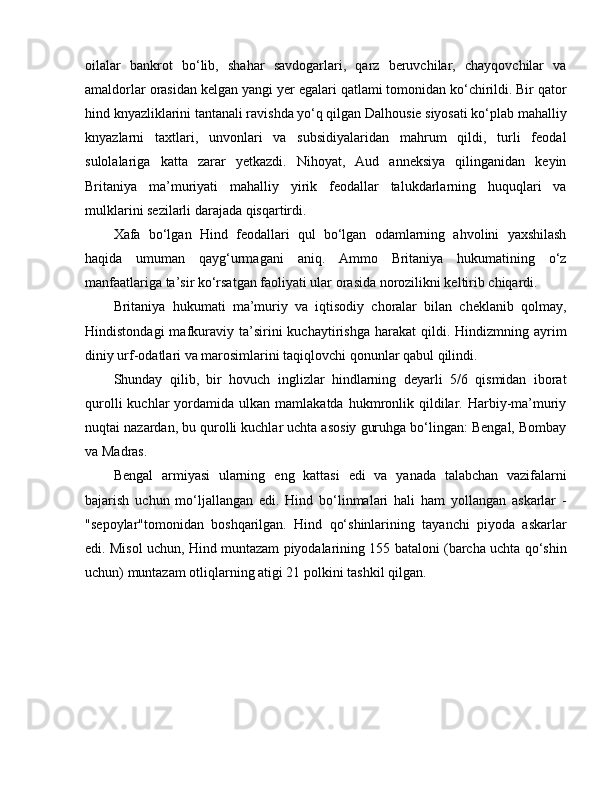 oilalar   bankrot   bo‘lib,   shahar   savdogarlari,   qarz   beruvchilar,   chayqovchilar   va
amaldorlar orasidan kelgan yangi yer  e galari qatlami tomonidan ko‘chirildi. Bir qator
hind knyazliklarini tantanali ravishda yo‘q qilgan Dalhousie siyosati ko‘plab mahalliy
knyazlarni   taxtlari,   unvonlari   va   subsidiyalaridan   mahrum   qildi,   turli   feodal
sulolalariga   katta   zarar   yetkazdi.   Nihoyat,   Aud   anneksiya   qilinganidan   keyin
Britaniya   ma’muriyati   mahalliy   yirik   feodallar   talukdarlarning   huquqlari   va
mulklarini sezilarli darajada qisqartirdi.
Xafa   bo‘lgan   Hind   feodallari   qul   bo‘lgan   odamlarning   ahvolini   yaxshilash
haqida   umuman   qayg‘urmagani   aniq.   Ammo   Britaniya   hukumatining   o‘z
manfaatlariga ta’sir ko‘rsatgan faoliyati ular orasida norozilikni keltirib chiqardi.
Britaniya   hukumati   ma’muriy   va   iqtisodiy   choralar   bilan   cheklanib   qolmay,
Hindistondagi  mafkuraviy   ta’sirini  kuchaytirishga  harakat  qildi.  Hindizmning  ayrim
diniy urf-odatlari va marosimlarini taqiqlovchi qonunlar qabul qilindi. 
Shunday   qilib,   bir   hovuch   inglizlar   hindlarning   deyarli   5/6   qismidan   iborat
qurolli  kuchlar   yordamida  ulkan  mamlakatda  hukmronlik  qildilar.  Harbiy-ma’muriy
nuqtai nazardan, bu qurolli kuchlar uchta asosiy guruhga bo‘lingan: Bengal, Bombay
va Madras. 
Bengal   armiyasi   ularning   e ng   kattasi   e di   va   yanada   talabchan   vazifalarni
bajarish   uchun   mo‘ljallangan   e di.   Hind   bo‘linmalari   hali   ham   yollangan   askarlar   -
"sepoylar"tomonidan   boshqarilgan.   Hind   qo‘shinlarining   tayanchi   piyoda   askarlar
e di. Misol uchun, Hind muntazam piyodalarining 155 bataloni (barcha uchta qo‘shin
uchun) muntazam otliqlarning atigi 21 polkini tashkil qilgan.