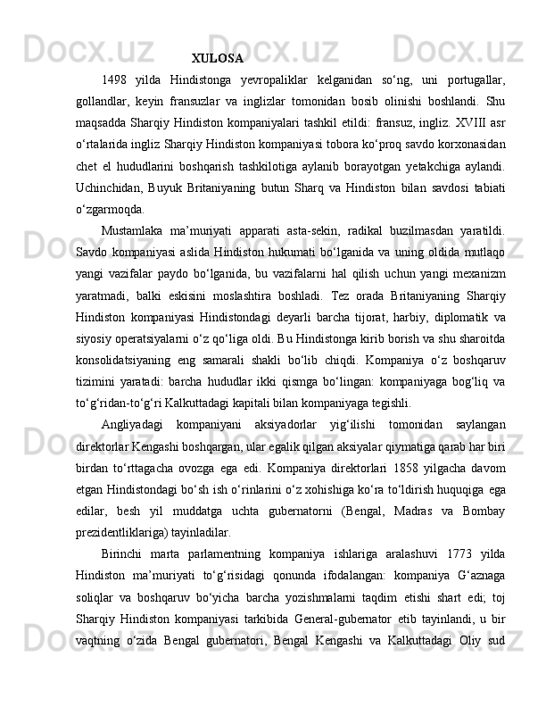                              XULOSA
1498   yilda   Hindistonga   yevropaliklar   kelganidan   so‘ng,   uni   portugallar,
gollandlar,   keyin   fransuzlar   va   inglizlar   tomonidan   bosib   olinishi   boshlandi.   Shu
maqsadda   Sharqiy  Hindiston   kompaniyalari   tashkil   etildi:   fransuz,   ingliz.  XVIII   asr
o‘rtalarida ingliz Sharqiy Hindiston kompaniyasi tobora ko‘proq savdo korxonasidan
chet   el   hududlarini   boshqarish   tashkilotiga   aylanib   borayotgan   yetakchiga   aylandi.
Uchinchidan,   Buyuk   Britaniyaning   butun   Sharq   va   Hindiston   bilan   savdosi   tabiati
o‘zgarmoqda. 
Mustamlaka   ma’muriyati   apparati   asta-sekin,   radikal   buzilmasdan   yaratildi.
Savdo   kompaniyasi   aslida   Hindiston   hukumati   bo‘lganida   va   uning   oldida   mutlaqo
yangi   vazifalar   paydo   bo‘lganida,   bu   vazifalarni   hal   qilish   uchun   yangi   mexanizm
yaratmadi,   balki   e skisini   moslashtira   boshladi.   Tez   orada   Britaniyaning   Sharqiy
Hindiston   kompaniyasi   Hindistondagi   deyarli   barcha   tijorat,   harbiy,   diplomatik   va
siyosiy operatsiyalarni o‘z qo‘liga oldi. Bu Hindistonga kirib borish va shu sharoitda
konsolidatsiyaning   e ng   samarali   shakli   bo‘lib   chiqdi.   Kompaniya   o‘z   boshqaruv
tizimini   yaratadi:   barcha   hududlar   ikki   qismga   bo‘lingan:   kompaniyaga   bog‘liq   va
to‘g‘ridan-to‘g‘ri Kalkuttadagi kapitali bilan kompaniyaga tegishli.
Angliyadagi   kompaniyani   aksiyadorlar   yig‘ilishi   tomonidan   saylangan
direktorlar Kengashi boshqargan, ular  e galik qilgan aksiyalar qiymatiga qarab har biri
birdan   to‘rttagacha   ovozga   e ga   e di.   Kompaniya   direktorlari   1858   yilgacha   davom
e tgan Hindistondagi bo‘sh ish o‘rinlarini o‘z xohishiga ko‘ra to‘ldirish huquqiga   e ga
e dilar,   besh   yil   muddatga   uchta   gubernatorni   (Bengal,   Madras   va   Bombay
prezidentliklariga) tayinladilar. 
Birinchi   marta   parlamentning   kompaniya   ishlariga   aralashuvi   1773   yilda
Hindiston   ma’muriyati   to‘g‘risidagi   qonunda   ifodalangan:   kompaniya   G‘aznaga
soliqlar   va   boshqaruv   bo‘yicha   barcha   yozishmalarni   taqdim   e tishi   shart   e di;   toj
Sharqiy   Hindiston   kompaniyasi   tarkibida   General-gubernator   e tib   tayinlandi,   u   bir
vaqtning   o‘zida   Bengal   gubernatori,   Bengal   Kengashi   va   Kalkuttadagi   Oliy   sud 