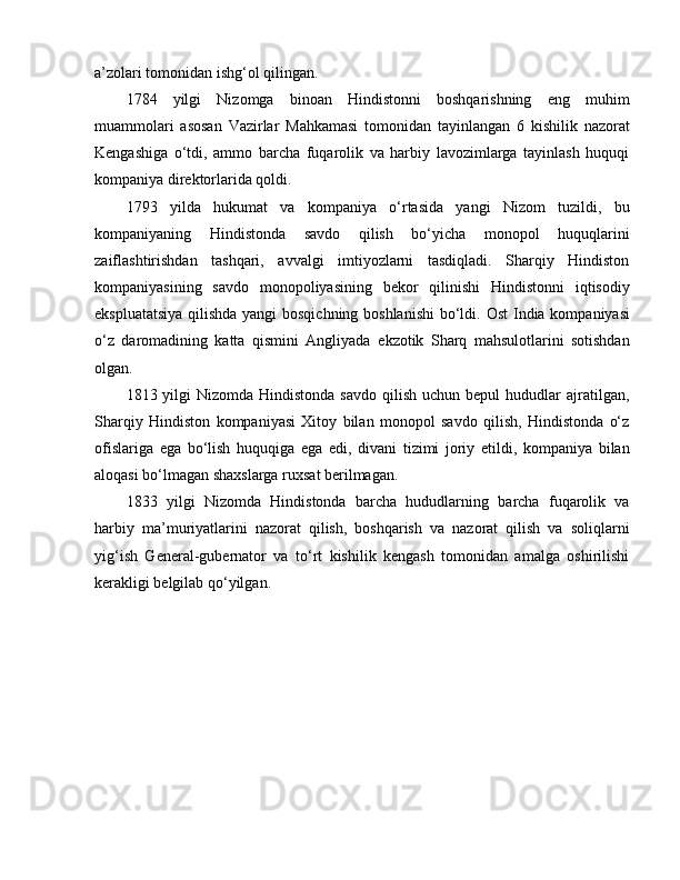 a’zolari tomonidan ishg‘ol qilingan. 
1784   yilgi   Nizomga   binoan   Hindistonni   boshqarishning   e ng   muhim
muammolari   asosan   Vazirlar   Mahkamasi   tomonidan   tayinlangan   6   kishilik   nazorat
Kengashiga   o‘tdi,   ammo   barcha   fuqarolik   va   harbiy   lavozimlarga   tayinlash   huquqi
kompaniya direktorlarida qoldi. 
1793   yilda   hukumat   va   kompaniya   o‘rtasida   yangi   Nizom   tuzildi,   bu
kompaniyaning   Hindistonda   savdo   qilish   bo‘yicha   monopol   huquqlarini
zaiflashtirishdan   tashqari,   avvalgi   imtiyozlarni   tasdiqladi.   Sharqiy   Hindiston
kompaniyasining   savdo   monopoliyasining   bekor   qilinishi   Hindistonni   iqtisodiy
e kspluatatsiya qilishda yangi bosqichning boshlanishi  bo‘ldi.   O st India kompaniyasi
o‘z   daromadining   katta   qismini   Angliyada   e kzotik   Sharq   mahsulotlarini   sotishdan
olgan. 
1813 yilgi   Nizomda Hindistonda  savdo  qilish  uchun  bepul  hududlar   ajratilgan,
Sharqiy   Hindiston   kompaniyasi   Xitoy   bilan   monopol   savdo   qilish,   Hindistonda   o‘z
ofislariga   e ga   bo‘lish   huquqiga   e ga   e di,   divani   tizimi   joriy   e tildi,   kompaniya   bilan
aloqasi bo‘lmagan shaxslarga ruxsat berilmagan .  
1833   yilgi   Nizomda   Hindistonda   barcha   hududlarning   barcha   fuqarolik   va
harbiy   ma’muriyatlarini   nazorat   qilish,   boshqarish   va   nazorat   qilish   va   soliqlarni
yig‘ish   General-gubernator   va   to‘rt   kishilik   kengash   tomonidan   amalga   oshirilishi
kerakligi belgilab qo‘yilgan.  