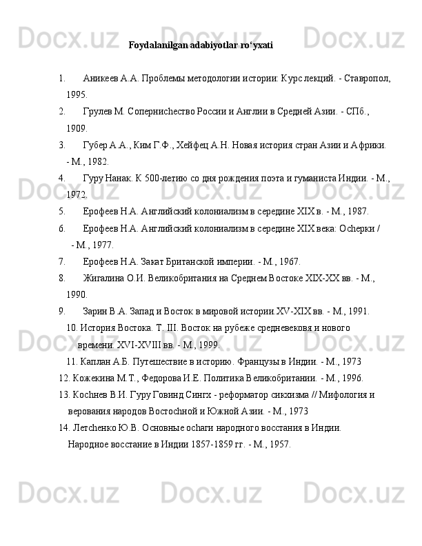                       Foydalanilgan adabiyotlar ro‘yxati
1. Аникеев А.А. Проблемы методологии истории: Курс лекций. - Ставропол,
   1995. 
2. Грулев М. Соперниchество России и Англии в Средней Азии. - СПб.,    
   1909.
3. Губер А.А., Ким Г.Ф., Хейфец А.Н. Новая история стран Азии и Африки.
   - М., 1982.
4. Гуру Нанак. К 500-летию со дня рождения поэта и гуманиста Индии. - М.,
   1972.
5. Ерофеев Н.А. Английский колониализм в середине XIX в. - М., 1987.
6. Ерофеев Н.А. Английский колониализм в середине XIX века: Оchерки / 
     - М., 1977.
7. Ерофеев Н.А. Закат Британской империи. - М., 1967.
8. Жигалина О.И. Великобритания на Среднем Востоке ХIX-ХХ вв. - М., 
   1990.
9. Зарин В.А. Запад и Восток в мировой истории.XV-XIX вв. - М., 1991.
   10. История Востока. Т. III. Восток на рубеже средневековя и нового   
        времени. XVI-XVIII вв. - М., 1999. 
   11. Каплан А.Б. Путешествие в историю. Французы в Индии. - М., 1973
12. Кожекина М.Т., Федорова И.Е. Политика Великобритании. - М., 1996.
13. Коchнев В.И. Гуру Говинд Сингх - реформатор сикхизма // Мифология и 
    верования народов Востоchной и Южной Азии. - М., 1973
14. Летchенко Ю.В. Основные оchаги народного восстания в Индии. 
    Народное восстание в Индии 1857-1859 гг. - М., 1957. 