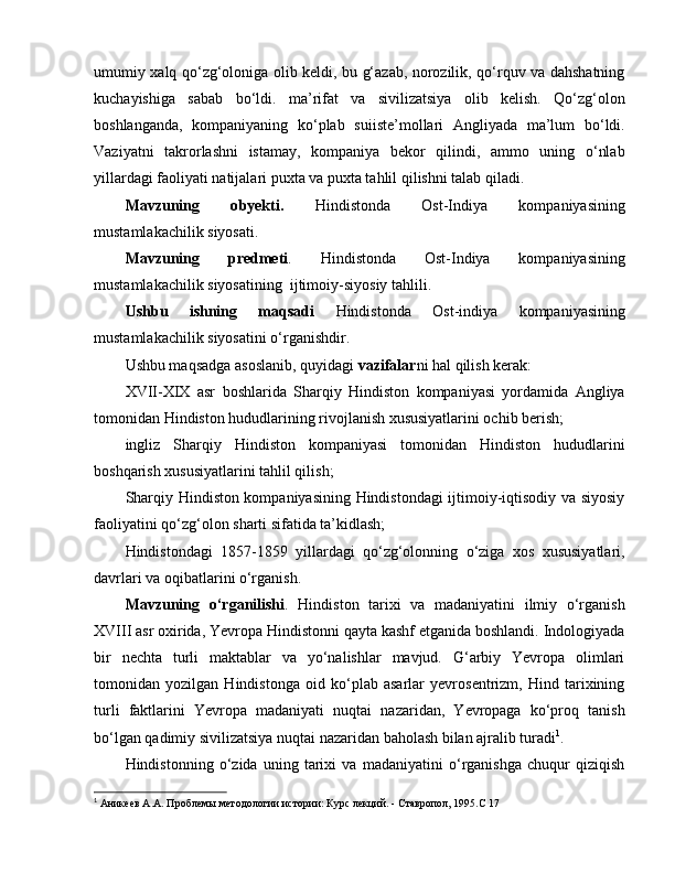 umumiy xalq qo‘zg‘oloniga olib keldi, bu g‘azab, norozilik, qo‘rquv va dahshatning
kuchayishiga   sabab   bo‘ldi.   ma’rifat   va   sivilizatsiya   olib   kelish.   Qo‘zg‘olon
boshlanganda,   kompaniyaning   ko‘plab   suiiste’mollari   Angliyada   ma’lum   bo‘ldi.
Vaziyatni   takrorlashni   istamay,   kompaniya   bekor   qilindi,   ammo   uning   o‘nlab
yillardagi faoliyati natijalari puxta va puxta tahlil qilishni talab qiladi.
Mavzuning   o byekti .   Hindistonda   Ost-Indiya   kompaniyasining
mustamlakachilik siyosati.
Mavzuning   predmeti .   Hindistonda   Ost-Indiya   kompaniyasining
mustamlakachilik siyosati ni ng   ijtimoiy - siyosiy ta h lili.
Ushbu   ishning   maqsadi   H indistonda   O st-indiya   kompaniyasining
mustamlakachilik siyosatini o‘rganishdir.
Ushbu maqsadga asoslanib, quyidagi  vazifalar ni hal qilish kerak:
XVII-XIX   asr   boshlarida   Sharqiy   Hindiston   kompaniyasi   yordamida   Angliya
tomonidan Hindiston hududlarining rivojlanish xususiyatlarini ochib berish;
ingliz   Sharqiy   Hindiston   kompaniyasi   tomonidan   Hindiston   hududlarini
boshqarish xususiyatlarini tahlil qilish;
Sharqiy Hindiston kompaniyasining Hindistondagi ijtimoiy-iqtisodiy va siyosiy
faoliyatini qo‘zg‘olon sharti sifatida ta’kidlash;
Hindistondagi   1857-1859   yillardagi   qo‘zg‘olonning   o‘ziga   xos   xususiyatlari,
davrlari va oqibatlarini o‘rganish.
Mavzuning   o‘rganilishi .   Hindiston   tarixi   va   madaniyatini   ilmiy   o‘rganish
XVIII asr oxirida, Yevropa Hindistonni qayta kashf etganida boshlandi. Indologiyada
bir   nechta   turli   maktablar   va   yo‘nalishlar   mavjud.   G‘arbiy   Yevropa   olimlari
tomonidan   yozilgan   Hindistonga   oid   ko‘plab   asarlar   yevrosentrizm,   Hind   tarixining
turli   faktlarini   Yevropa   madaniyati   nuqtai   nazaridan,   Yevropaga   ko‘proq   tanish
bo‘lgan qadimiy sivilizatsiya nuqtai nazaridan baholash bilan ajralib turadi 1
. 
Hindistonning   o‘zida   uning   tarixi   va   madaniyatini   o‘rganishga   chuqur   qiziqish
1
  Аникеев А.А. Проблемы методологии истории: Курс лекций. - Ставропол, 1995. C  17 