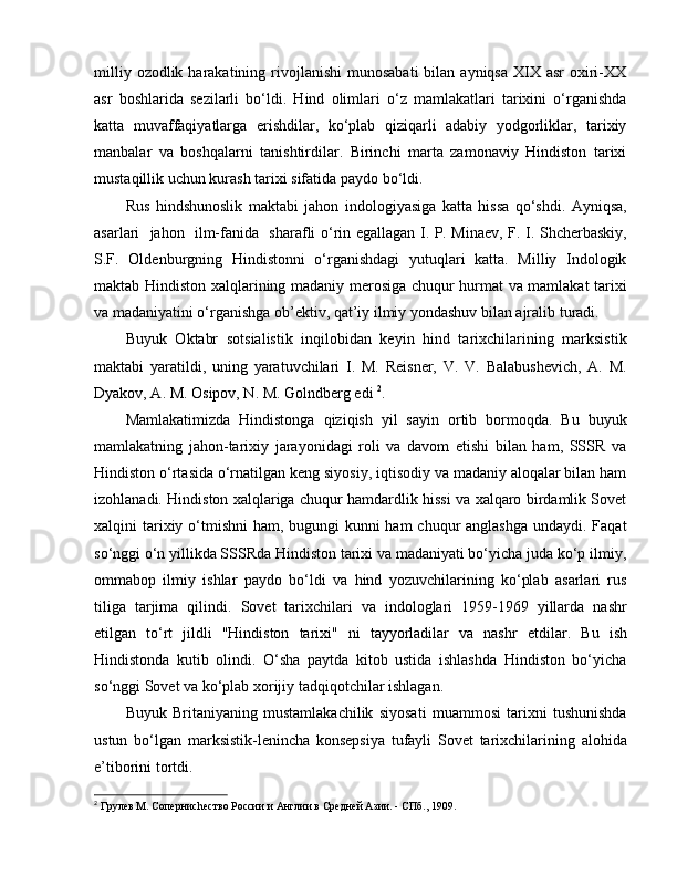 milliy  ozodlik harakatining  rivojlanishi  munosabati  bilan  ayniqsa  XIX asr   oxiri-XX
asr   boshlarida   sezilarli   bo‘ldi.   Hind   olimlari   o‘z   mamlakatlari   tarixini   o‘rganishda
katta   muvaffaqiyatlarga   erishdilar,   ko‘plab   qiziqarli   adabiy   yodgorliklar,   tarixiy
manbalar   va   boshqalarni   tanishtirdilar.   Birinchi   marta   zamonaviy   Hindiston   tarixi
mustaqillik uchun kurash tarixi sifatida paydo bo‘ldi. 
Rus   h indshunoslik   maktabi   jahon   i ndologiyasiga   katta   hissa   qo‘shdi.   Ayniqsa,
asarlari     jahon     ilm-fanida     sharafli o‘rin egallagan I. P. Minaev, F. I. Shcherbaskiy,
S.F.   Oldenburgning   Hindistonni   o‘rganishdagi   yutuqlari   katta.   Milliy   Indologik
maktab Hindiston xalqlarining madaniy merosiga chuqur hurmat va mamlakat tarixi
va madaniyatini o‘rganishga ob’ektiv, qat’iy ilmiy yondashuv bilan ajralib turadi.
Buyuk   O ktabr   s otsialistik   inqilobidan   keyin   hind   tarixchilarining   marksistik
maktabi   yaratildi,   uning   yaratuvchilari   I.   M.   Reisner,   V.   V.   Balabushevich,   A.   M.
Dyakov, A. M. Osipov, N. M. Golndberg edi   2
. 
Mamlakatimizda   Hindistonga   qiziqish   yil   sayin   ortib   bormoqda.   Bu   buyuk
mamlakatning   jahon-tarixiy   jarayonidagi   roli   va   davom   etishi   bilan   ham,   SSSR   va
Hindiston o‘rtasida o‘rnatilgan keng siyosiy, iqtisodiy va madaniy aloqalar bilan ham
izohlanadi. Hindiston xalqlariga chuqur hamdardlik hissi va xalqaro birdamlik Sovet
xalqini tarixiy o‘tmishni ham, bugungi kunni  ham chuqur  anglashga undaydi. Faqat
so‘nggi o‘n yillikda SSSRda Hindiston tarixi va madaniyati bo‘yicha juda ko‘p ilmiy,
ommabop   ilmiy   ishlar   paydo   bo‘ldi   va   hind   yozuvchilarining   ko‘plab   asarlari   rus
tiliga   tarjima   qilindi.   Sovet   tarixchilari   va   indologlari   1959-1969   yillarda   nashr
etilgan   to‘rt   jildli   "Hindiston   tarixi"   ni   tayyorladilar   va   nashr   e tdilar.   Bu   ish
Hindistonda   kutib   olindi.   O‘sha   paytda   kitob   ustida   ishlashda   Hindiston   bo‘yicha
so‘nggi Sovet va ko‘plab xorijiy tadqiqotchilar ishlagan.
Buyuk   Britaniyaning   mustamlakachilik   siyosati   muammosi   tarixni   tushunishda
ustun   bo‘lgan   marksistik-lenincha   konsepsiya   tufayli   Sovet   tarixchilarining   alohida
e’tiborini tortdi. 
2
  Грулев М. Соперниchество России и Англии в Средней Азии. - СПб., 1909. 