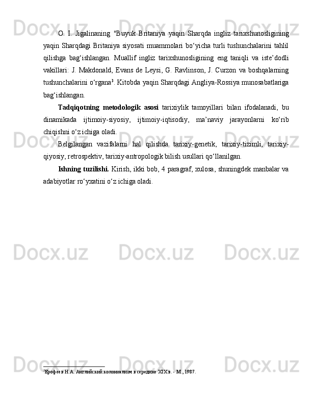 O.   I.   Jigalinaning   "Buyuk   Britaniya   yaqin   Sharqda   ingliz   tarixshunosligining
yaqin  Sharqdagi   Britaniya   siyosati   muammolari  bo‘yicha  turli  tushunchalarini  tahlil
qilishga   bag‘ishlangan.   Muallif   ingliz   tarixshunosligining   e ng   taniqli   va   iste’dodli
vakillari:   J.   Makdonald,   Evans   de   Leysi,   G.   Ravlinson,   J.   Curzon   va   boshqalarning
tushunchalarini o‘rgana 3
. Kitobda yaqin Sharqdagi Angliya-Rossiya munosabatlariga
bag‘ishlangan.
Tadqiqotning   metodologik   asosi   tarixiylik   tamoyillari   bilan   ifodalanadi,   bu
dinamikada   ijtimoiy-siyosiy,   ijtimoiy-iqtisodiy,   ma’naviy   jarayonlarni   ko‘rib
chiqishni o‘z ichiga oladi. 
Belgilangan   vazifalarni   hal   qilishda   tarixiy-genetik,   tarixiy-tizimli,   tarixiy-
qiyosiy, retrospektiv, tarixiy-antropologik bilish usullari qo‘llanilgan. 
Ishning tuzilishi.   Kirish, ikki bob, 4 paragraf, xulosa, shuningdek manbalar va
adabiyotlar ro‘yxatini o‘z ichiga oladi.
3
Ерофеев Н.А. Английский колониализм в середине XIX в. - М., 1987. 