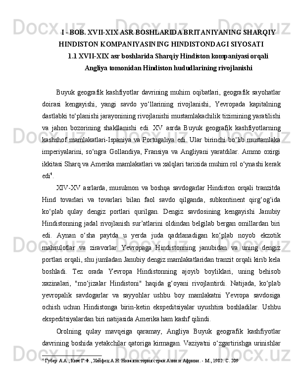 I  - BOB.  XVII-XIX ASR BOSHLARIDA BRITANIYANING SHARQIY
HINDISTON KOMPANIYASINING HINDISTONDAGI SIYOSATI
1.1 XVII-XIX asr boshlarida Sharqiy Hindiston kompaniyasi orqali
Angliya tomonidan Hindiston hududlarining rivojlanishi
Buyuk geografik kashfiyotlar  davrining muhim oqibatlari, geografik sayohatlar
doirasi   kengayishi,   yangi   savdo   yo‘llarining   rivojlanishi,   Yevropada   kapitalning
dastlabki to‘planishi jarayonining rivojlanishi mustamlakachilik tizimining yaratilishi
va   jahon   bozorining   shakllanishi   e di.   XV   asrda   Buyuk   geografik   kashfiyotlarning
kashshof  mamlakatlari-Ispaniya va Portugaliya   e di. Ular birinchi bo‘lib mustamlaka
imperiyalarini,   so‘ngra   Gollandiya,   Fransiya   va   Angliyani   yaratdilar.   Ammo   oxirgi
ikkitasi Sharq va Amerika mamlakatlari va xalqlari tarixida muhim rol o‘ynashi kerak
e di 4
. 
XIV-XV   asrlarda,   musulmon   va   boshqa   savdogarlar   Hindiston   orqali   tranzitda
Hind   tovarlari   va   tovarlari   bilan   faol   savdo   qilganda,   subkontinent   qirg‘og‘ida
ko‘plab   qulay   dengiz   portlari   qurilgan.   Dengiz   savdosining   kengayishi   Janubiy
Hindistonning   jadal   rivojlanish   sur’atlarini   oldindan   belgilab   bergan   omillardan   biri
e di.   Aynan   o‘sha   paytda   u   yerda   juda   qadrlanadigan   ko‘plab   noyob   e kzotik
mahsulotlar   va   ziravorlar   Yevropaga   Hindistonning   janubidan   va   uning   dengiz
portlari orqali, shu jumladan Janubiy dengiz mamlakatlaridan tranzit orqali kirib kela
boshladi.   Tez   orada   Yevropa   Hindistonning   ajoyib   boyliklari,   uning   behisob
xazinalari,   "m o‘ jizalar   Hindistoni"   haqida   g‘oyani   rivojlantirdi.   Natijada,   ko‘plab
yevropalik   savdogarlar   va   sayyohlar   ushbu   boy   mamlakatni   Yevropa   savdosiga
ochish   uchun   Hindistonga   birin-ketin   ekspeditsiyalar   uyushtira   boshladilar.   Ushbu
e kspeditsiyalardan biri natijasida Amerika ham kashf qilindi. 
Orolning   qulay   mavqeiga   qaramay,   Angliya   Buyuk   geografik   kashfiyotlar
davrining boshida  yetakchilar  qatoriga kirmagan. Vaziyatni  o‘zgartirishga urinishlar
4
  Губер А.А., Ким Г.Ф., Хейфец А.Н. Новая история стран Азии и Африки. - М., 1982.  C . 209 