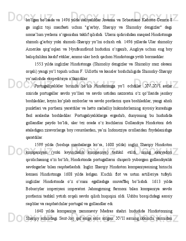 bo‘lgan bo‘lsada va 1496 yilda italiyaliklar Jovanni va Sebastiano Kabotto Genrix   8
ga   ingliz   toji   manfaati   uchun   "g‘arbiy,   Sharqiy   va   Shimoliy   dengizlar"   dagi
noma’lum yerlarni o‘rganishni taklif qilishdi. Ularni qidirishdan maqsad Hindistonga
shimoli-g‘arbiy yoki   shimoli-Sharqiy yo‘lni  ochish   e di. 1496  yillarda   U lar   shimoliy
Amerika   qirg‘oqlari   va   Nyufaundlend   hududini   o‘rganib,   Angliya   uchun   e ng   boy
baliqchilikni kashf  e tdilar, ammo ular hech qachon Hindistonga yetib bormadilar. 
1553   yilda   inglizlar   Hindistonga   (Shimoliy   dengizlar   va   Shimoliy   muz   okeani
orqali) yangi yo‘l topish uchun F. Uillotbi va kansler boshchiligida Shimoliy-Sharqiy
yo‘nalishda  e kspeditsiya o‘tkazdilar. 
Portugaliyaliklar   birinchi   bo‘lib   Hindistonga   yo‘l   ochdilar.   XV - XVI   asrlar
oxirida   portugallar   savdo   yo‘llari   va   savdo   ustidan   nazoratni   o‘z   qo‘llarida   jamlay
boshladilar, keyin ko‘plab omborlar va savdo postlarini qura boshladilar, yangi aholi
punktlari va portlarni yaratdilar va hatto mahalliy hukmdorlarning siyosiy kurashiga
faol   aralasha   boshladilar.   Portugaliyaliklarga   ergashib,   dunyoning   bu   hududida
gollandlar   paydo   bo‘ldi,   ular   tez   orada   o‘z   kuchlarini   Gollandiya   Hindistoni   deb
ataladigan ziravorlarga boy resurslardan, ya’ni Indoneziya orollaridan foydalanishga
qaratdilar. 
1599   yilda   (boshqa   manbalarga   ko‘ra,   1600   yilda)   ingliz   Sharqiy   Hindiston
kompaniyasi   (yoki   keyinchalik   kompaniya)   tashkil   e tildi,   uning   aksiyadori
qirolichaning  o‘zi  bo‘lib,  Hindistonda   portugallarni  chiqarib  yuborgan   gollandiyalik
savdogarlar   bilan   raqobatlashdi.   Ingliz   Sharqiy   Hindiston   kompaniyasining   birinchi
kemasi   Hindistonga   1608   yilda   kelgan.   Kuchli   flot   va   ustun   artilleriya   tufayli
inglizlar   Hindistonda   o‘z   o‘rnini   e gallashga   muvaffaq   bo‘lishdi.   1613   yilda
Boburiylar   imperiyasi   imperatori   Jahongirning   farmoni   bilan   kompaniya   savdo
postlarini tashkil  yetish orqali savdo qilish huquqini oldi. Ushbu bosqichdagi  asosiy
raqiblar va raqobatchilar portugal va gollandlar  e di. 
1640   yilda   kompaniya   zamonaviy   Madras   shahri   hududida   Hindistonning
Sharqiy   sohilidagi   Sent-Jorj   qal’asiga   asos   solgan.   XVII   asrning   ikkinchi   yarmidan 