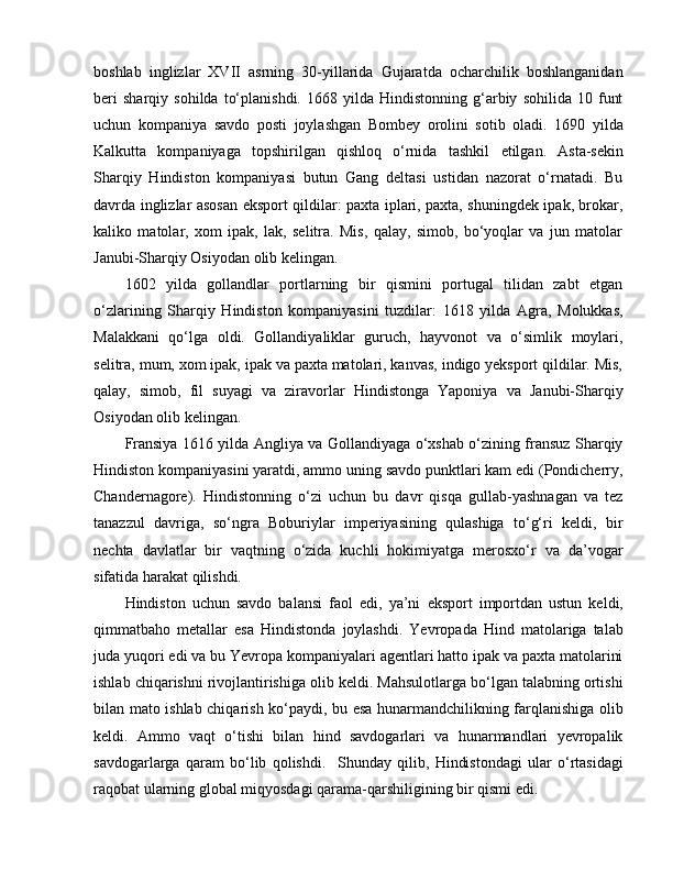 boshlab   inglizlar   XVII   asrning   30-yillarida   Gujaratda   ocharchilik   boshlanganidan
beri   sharqiy   sohilda   to‘planishdi.   1668   yilda   Hindistonning   g‘arbiy   sohilida  10   funt
uchun   kompaniya   savdo   posti   joylashgan   Bombey   orolini   sotib   oladi.   1690   yilda
Kalkutta   kompaniyaga   topshirilgan   qishloq   o‘rnida   tashkil   e tilgan.   Asta-sekin
Sharqiy   Hindiston   kompaniyasi   butun   Gang   deltasi   ustidan   nazorat   o‘rnatadi.   Bu
davrda inglizlar asosan   e ksport qildilar: paxta iplari, paxta, shuningdek ipak, brokar,
kaliko   matolar,   xom   ipak,   lak,   selitra.   Mis,   qalay,   simob,   bo‘yoqlar   va   jun   matolar
Janubi-Sharqiy Osiyodan olib kelingan.
1602   yilda   gollandlar   portlarning   bir   qismini   portugal   tilidan   zabt   etgan
o‘zlarining   Sharqiy   Hindiston   kompaniyasini   tuzdilar:   1618   yilda   Agra,   Molukkas,
Malakkani   qo‘lga   oldi.   Gollandiyaliklar   guruch,   hayvonot   va   o‘simlik   moylari,
selitra, mum, xom ipak, ipak va paxta matolari, kanvas, indigo yeksport qildilar. Mis,
qalay,   simob,   fil   suyagi   va   ziravorlar   Hindistonga   Yaponiya   va   Janubi-Sharqiy
Osiyodan olib kelingan. 
Fransiya 1616 yilda Angliya va Gollandiyaga o‘xshab o‘zining fransuz Sharqiy
Hindiston kompaniyasini yaratdi, ammo uning savdo punktlari kam edi (Pondicherry,
Chandernagore).   Hindistonning   o‘zi   uchun   bu   davr   qisqa   gullab-yashnagan   va   tez
tanazzul   davriga,   so‘ngra   Boburiylar   imperiyasining   qulashiga   to‘g‘ri   keldi,   bir
nechta   davlatlar   bir   vaqtning   o‘zida   kuchli   hokimiyatga   merosxo‘r   va   da’vogar
sifatida harakat qilishdi. 
Hindiston   uchun   savdo   balansi   faol   e di,   ya’ni   e ksport   importdan   ustun   keldi,
qimmatbaho   metallar   e sa   Hindistonda   joylashdi.   Yevropada   Hind   matolariga   talab
juda yuqori  e di va bu Yevropa kompaniyalari agentlari hatto ipak va paxta matolarini
ishlab chiqarishni rivojlantirishiga olib keldi. Mahsulotlarga bo‘lgan talabning ortishi
bilan mato ishlab chiqarish ko‘paydi, bu   e sa hunarmandchilikning farqlanishiga olib
keldi.   Ammo   vaqt   o‘tishi   bilan   hind   savdogarlari   va   hunarmandlari   yevropalik
savdogarlarga   qaram   bo‘lib   qolishdi.     Shunday   qilib,   Hindistondagi   ular   o‘rtasidagi
raqobat ularning global miqyosdagi qarama-qarshiligining bir qismi edi. 