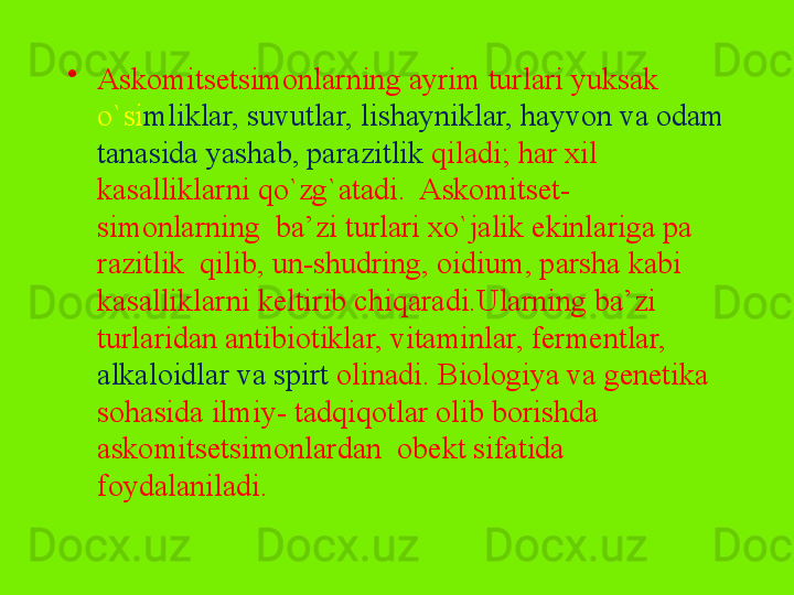 •
Askomitsetsimonlarning ayrim turlari yuksak 
o`si mliklar, suvutlar, lishayniklar, hayvon va odam 
tanasida yashab, para zitlik  qiladi; har xil 
kasalliklarni qo`zg`atadi.  Askomitset- 
simonlarning  ba’zi turlari xo`jalik ekinlariga pa	
 
razitlik  qilib, un-shudring, oidium, parsha kabi 
kasallik	
 larni keltirib chiqaradi.Ularning ba’zi 
turlaridan antibiotiklar, vitaminlar, fermentlar, 
alkaloidlar va spirt  olinadi. Biologiya va genetika 
sohasida ilmiy- tadqiqotlar olib borishda 
askomitsetsimonlardan  obekt sifatida 
foydalaniladi.