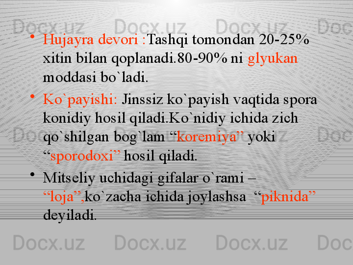 •
Hujayra devori : Tashqi tomondan 20-25% 
xitin bilan qoplanadi.80-90% ni  glyukan  
moddasi bo`ladi.
•
Ko`payishi:  Jinssiz ko`payish vaqtida spora 
konidiy hosil qiladi.Ko`nidiy ichida zich 
qo`shilgan bog`lam “ koremiya”  yoki 
“ sporodoxi”  hosil qiladi.
•
Mitseliy uchidagi gifalar o`rami – 
“loja”, ko`zacha ichida joylashsa  “ piknida” 
deyiladi. 