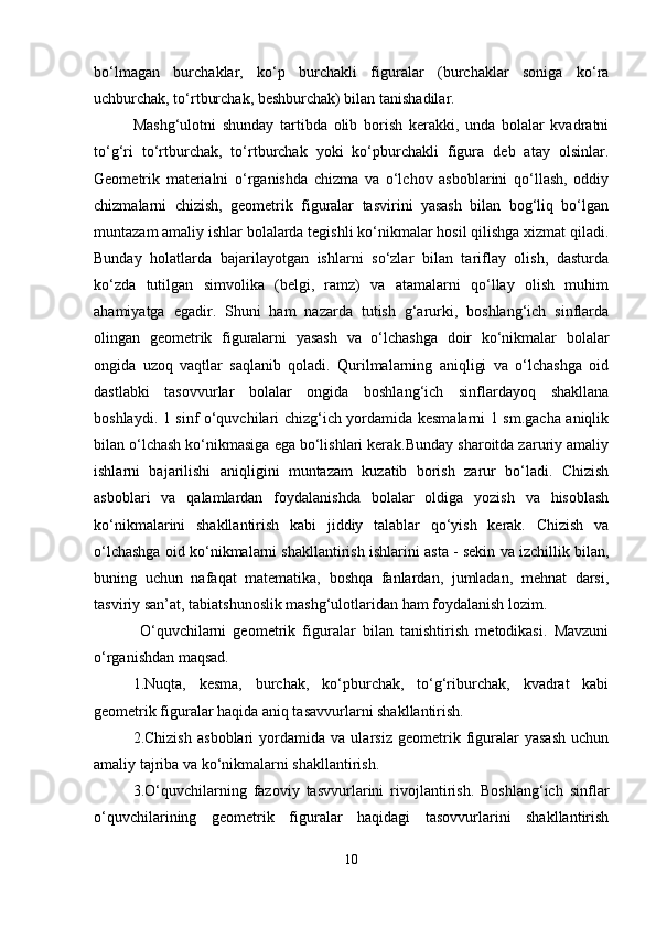 bo‘lmagan   burchaklar,   ko‘p   burchakli   figuralar   (burchaklar   soniga   ko‘ra
uchburchak, to‘rtburchak, beshburchak) bilan tanishadilar. 
Mashg‘ulotni   shunday   tartibda   olib   borish   kerakki,   unda   bolalar   kvadratni
to‘g‘ri   to‘rtburchak,   to‘rtburchak   yoki   ko‘pburchakli   figura   deb   atay   olsinlar.
Geometrik   materialni   o‘rganishda   chizma   va   o‘lchov   asboblarini   qo‘llash,   oddiy
chizmalarni   chizish,   geometrik   figuralar   tasvirini   yasash   bilan   bog‘liq   bo‘lgan
muntazam amaliy ishlar bolalarda tegishli ko‘nikmalar hosil qilishga xizmat qiladi.
Bunday   holatlarda   bajarilayotgan   ishlarni   so‘zlar   bilan   tariflay   olish,   dasturda
ko‘zda   tutilgan   simvolika   (belgi,   ramz)   va   atamalarni   qo‘llay   olish   muhim
ahamiyatga   egadir.   Shuni   ham   nazarda   tutish   g‘arurki,   boshlang‘ich   sinflarda
olingan   geometrik   figuralarni   yasash   va   o‘lchashga   doir   ko‘nikmalar   bolalar
ongida   uzoq   vaqtlar   saqlanib   qoladi.   Qurilmalarning   aniqligi   va   o‘lchashga   oid
dastlabki   tasovvurlar   bolalar   ongida   boshlang‘ich   sinflardayoq   shakllana
boshlaydi. 1 sinf o‘quvchilari chizg‘ich yordamida kesmalarni 1 sm.gacha aniqlik
bilan o‘lchash ko‘nikmasiga ega bo‘lishlari kerak.Bunday sharoitda zaruriy amaliy
ishlarni   bajarilishi   aniqligini   muntazam   kuzatib   borish   zarur   bo‘ladi.   Chizish
asboblari   va   qalamlardan   foydalanishda   bolalar   oldiga   yozish   va   hisoblash
ko‘nikmalarini   shakllantirish   kabi   jiddiy   talablar   qo‘yish   kerak.   Chizish   va
o‘lchashga oid ko‘nikmalarni shakllantirish ishlarini asta - sekin va izchillik bilan,
buning   uchun   nafaqat   matematika,   boshqa   fanlardan,   jumladan,   mehnat   darsi,
tasviriy san’at, tabiatshunoslik mashg‘ulotlaridan ham foydalanish lozim.
  O‘quvchilarni   geometrik   figuralar   bilan   tanishtirish   metodikasi.   Mavzuni
o‘rganishdan maqsad. 
1.Nuqta,   kesma,   burchak,   ko‘pburchak,   to‘g‘riburchak,   kvadrat   kabi
geometrik figuralar haqida aniq tasavvurlarni shakllantirish. 
2.Chizish   asboblari   yordamida   va   ularsiz   geometrik   figuralar   yasash   uchun
amaliy tajriba va ko‘nikmalarni shakllantirish. 
3.O‘quvchilarning   fazoviy   tasvvurlarini   rivojlantirish.   Boshlang‘ich   sinflar
o‘quvchilarining   geometrik   figuralar   haqidagi   tasovvurlarini   shakllantirish
10 