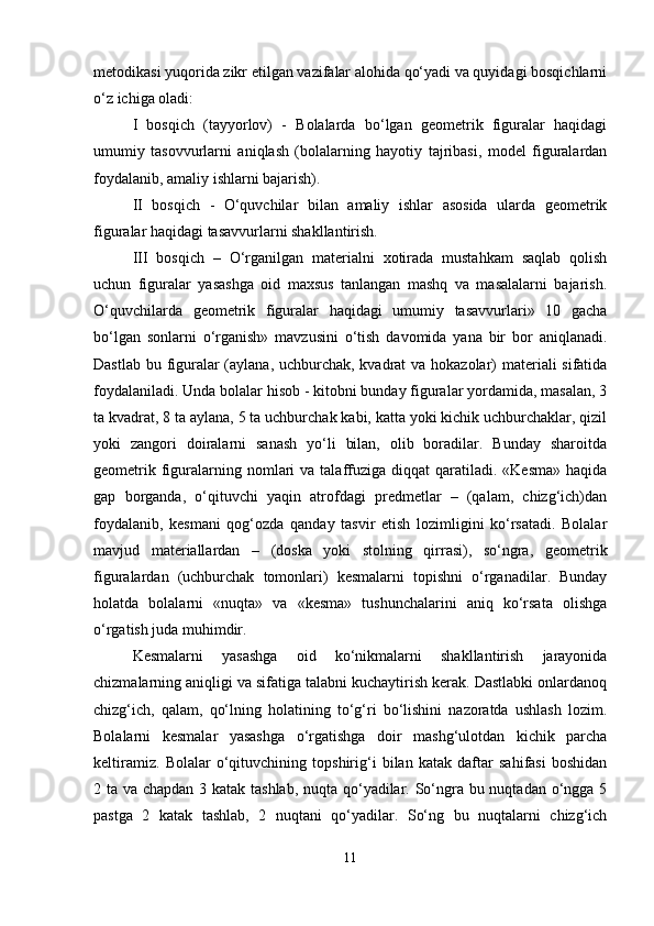 metodikasi yuqorida zikr etilgan vazifalar alohida qo‘yadi va quyidagi bosqichlarni
o‘z ichiga oladi: 
I   bosqich   (tayyorlov)   -   Bolalarda   bo‘lgan   geometrik   figuralar   haqidagi
umumiy   tasovvurlarni   aniqlash   (bolalarning   hayotiy   tajribasi,   model   figuralardan
foydalanib, amaliy ishlarni bajarish). 
II   bosqich   -   O‘quvchilar   bilan   amaliy   ishlar   asosida   ularda   geometrik
figuralar haqidagi tasavvurlarni shakllantirish. 
III   bosqich   –   O‘rganilgan   materialni   xotirada   mustahkam   saqlab   qolish
uchun   figuralar   yasashga   oid   maxsus   tanlangan   mashq   va   masalalarni   bajarish.
O‘quvchilarda   geometrik   figuralar   haqidagi   umumiy   tasavvurlari»   10   gacha
bo‘lgan   sonlarni   o‘rganish»   mavzusini   o‘tish   davomida   yana   bir   bor   aniqlanadi.
Dastlab bu figuralar  (aylana, uchburchak, kvadrat  va hokazolar)  materiali sifatida
foydalaniladi. Unda bolalar hisob - kitobni bunday figuralar yordamida, masalan, 3
ta kvadrat, 8 ta aylana, 5 ta uchburchak kabi, katta yoki kichik uchburchaklar, qizil
yoki   zangori   doiralarni   sanash   yo‘li   bilan,   olib   boradilar.   Bunday   sharoitda
geometrik  figuralarning nomlari  va  talaffuziga  diqqat   qaratiladi.  «Kesma»  haqida
gap   borganda,   o‘qituvchi   yaqin   atrofdagi   predmetlar   –   (qalam,   chizg‘ich)dan
foydalanib,   kesmani   qog‘ozda   qanday   tasvir   etish   lozimligini   ko‘rsatadi.   Bolalar
mavjud   materiallardan   –   (doska   yoki   stolning   qirrasi),   so‘ngra,   geometrik
figuralardan   (uchburchak   tomonlari)   kesmalarni   topishni   o‘rganadilar.   Bunday
holatda   bolalarni   «nuqta»   va   «kesma»   tushunchalarini   aniq   ko‘rsata   olishga
o‘rgatish juda muhimdir.
Kesmalarni   yasashga   oid   ko‘nikmalarni   shakllantirish   jarayonida
chizmalarning aniqligi va sifatiga talabni kuchaytirish kerak. Dastlabki onlardanoq
chizg‘ich,   qalam,   qo‘lning   holatining   to‘g‘ri   bo‘lishini   nazoratda   ushlash   lozim.
Bolalarni   kesmalar   yasashga   o‘rgatishga   doir   mashg‘ulotdan   kichik   parcha
keltiramiz.   Bolalar   o‘qituvchining   topshirig‘i   bilan   katak   daftar   sahifasi   boshidan
2 ta va chapdan 3 katak tashlab, nuqta qo‘yadilar. So‘ngra bu nuqtadan o‘ngga 5
pastga   2   katak   tashlab,   2   nuqtani   qo‘yadilar.   So‘ng   bu   nuqtalarni   chizg‘ich
11 