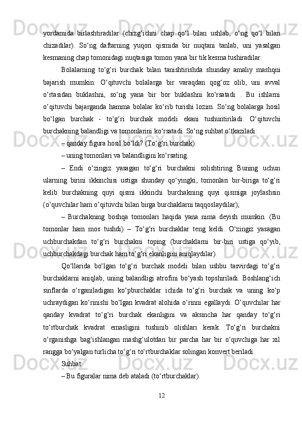 yordamida   birlashtiradilar   (chizg‘ichni   chap   qo‘l   bilan   ushlab,   o‘ng   qo‘l   bilan
chizadilar).   So‘ng   daftarning   yuqori   qismida   bir   nuqtani   tanlab,   uni   yasalgan
kesmaning chap tomonidagi nuqtasiga tomon yana bir tik kesma tushiradilar.
Bolalarning   to‘g‘ri   burchak   bilan   tanishtirishda   shunday   amaliy   mashqni
bajarish   mumkin:   O‘qituvchi   bolalarga   bir   varaqdan   qog‘oz   olib,   uni   avval
o‘rtasidan   buklashni,   so‘ng   yana   bir   bor   buklashni   ko‘rsatadi   .   Bu   ishlarni
o‘qituvchi   bajarganda   hamma   bolalar   ko‘rib   turishi   lozim.   So‘ng   bolalarga   hosil
bo‘lgan   burchak   -   to‘g‘ri   burchak   modeli   ekani   tushuntiriladi.   O‘qituvchi
burchakning balandligi va tomonlarini ko‘rsatadi. So‘ng suhbat o‘tkaziladi: 
– qanday figura hosil bo‘ldi? (To‘g‘ri burchak). 
– uning tomonlari va balandligini ko‘rsating. 
–   Endi   o‘zingiz   yasagan   to‘g‘ri   burchakni   solishtiring   Buning   uchun
ularning   birini   ikkinchisi   ustiga   shunday   qo‘yingki,   tomonlari   bir-biriga   to‘g‘ri
kelib   burchakning   quyi   qismi   ikkinchi   burchakning   quyi   qismiga   joylashsin
(o‘quvchilar ham o‘qituvchi bilan birga burchaklarni taqqoslaydilar); 
–   Burchakning   boshqa   tomonlari   haqida   yana   nima   deyish   mumkin.   (Bu
tomonlar   ham   mos   tushdi)   –   To‘g‘ri   burchaklar   teng   keldi.   O‘zingiz   yasagan
uchburchakdan   to‘g‘ri   burchakni   toping   (burchaklarni   bir-biri   ustiga   qo‘yib,
uchburchakdagi burchak ham to‘g‘ri ekanligini aniqlaydilar). 
Qo‘llarida   bo‘lgan   to‘g‘ri   burchak   modeli   bilan   ushbu   tasvirdagi   to‘g‘ri
burchaklarni   aniqlab,   uning   balandligi   atrofini   bo‘yash   topshiriladi.   Boshlang‘ich
sinflarda   o‘rganiladigan   ko‘pburchaklar   ichida   to‘g‘ri   burchak   va   uning   ko‘p
uchraydigan ko‘rinishi  bo‘lgan kvadrat   alohida o‘rinni   egallaydi.  O‘quvchilar   har
qanday   kvadrat   to‘g‘ri   burchak   ekanligini   va   aksincha   har   qanday   to‘g‘ri
to‘rtburchak   kvadrat   emasligini   tushinib   olishlari   kerak.   To‘g‘ri   burchakni
o‘rganishga   bag‘ishlangan   mashg‘ulotdan   bir   parcha   har   bir   o‘quvchiga   har   xil
rangga bo‘yalgan turlicha to‘g‘ri to‘rtburchaklar solingan konvert beriladi. 
Suhbat: 
– Bu figuralar nima deb ataladi (to‘rtburchaklar). 
12 