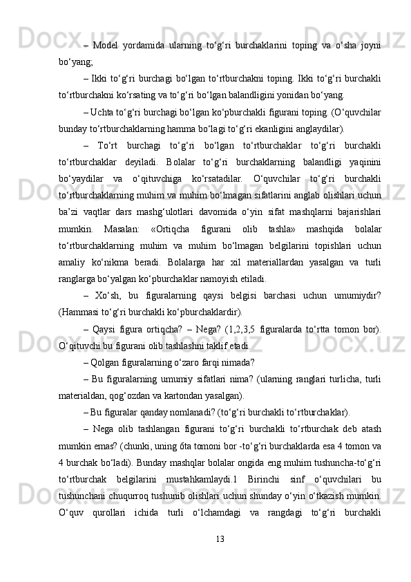 –   Model   yordamida   ularning   to‘g‘ri   burchaklarini   toping   va   o‘sha   joyni
bo‘yang; 
– Ikki  to‘g‘ri  burchagi   bo‘lgan  to‘rtburchakni  toping.  Ikki   to‘g‘ri   burchakli
to‘rtburchakni ko‘rsating va to‘g‘ri bo‘lgan balandligini yonidan bo‘yang. 
– Uchta to‘g‘ri burchagi bo‘lgan ko‘pburchakli figurani toping. (O‘quvchilar
bunday to‘rtburchaklarning hamma bo‘lagi to‘g‘ri ekanligini anglaydilar). 
–   To‘rt   burchagi   to‘g‘ri   bo‘lgan   to‘rtburchaklar   to‘g‘ri   burchakli
to‘rtburchaklar   deyiladi.   Bolalar   to‘g‘ri   burchaklarning   balandligi   yaqinini
bo‘yaydilar   va   o‘qituvchiga   ko‘rsatadilar.   O‘quvchilar   to‘g‘ri   burchakli
to‘rtburchaklarning muhim va muhim bo‘lmagan sifatlarini anglab olishlari uchun
ba’zi   vaqtlar   dars   mashg‘ulotlari   davomida   o‘yin   sifat   mashqlarni   bajarishlari
mumkin.   Masalan:   «Ortiqcha   figurani   olib   tashla»   mashqida   bolalar
to‘rtburchaklarning   muhim   va   muhim   bo‘lmagan   belgilarini   topishlari   uchun
amaliy   ko‘nikma   beradi.   Bolalarga   har   xil   materiallardan   yasalgan   va   turli
ranglarga bo‘yalgan ko‘pburchaklar namoyish etiladi. 
–   Xo‘sh,   bu   figuralarning   qaysi   belgisi   barchasi   uchun   umumiydir?
(Hammasi to‘g‘ri burchakli ko‘pburchaklardir). 
–   Qaysi   figura   ortiqcha?   –   Nega?   (1,2,3,5   figuralarda   to‘rtta   tomon   bor).
O‘qituvchi bu figurani olib tashlashni taklif etadi. 
– Qolgan figuralarning o‘zaro farqi nimada? 
–   Bu   figuralarning   umumiy   sifatlari   nima?   (ularning   ranglari   turlicha,   turli
materialdan, qog‘ozdan va kartondan yasalgan). 
– Bu figuralar qanday nomlanadi? (to‘g‘ri burchakli to‘rtburchaklar). 
–   Nega   olib   tashlangan   figurani   to‘g‘ri   burchakli   to‘rtburchak   deb   atash
mumkin emas? (chunki, uning 6ta tomoni bor -to‘g‘ri burchaklarda esa 4 tomon va
4 burchak bo‘ladi). Bunday mashqlar bolalar ongida eng muhim tushuncha-to‘g‘ri
to‘rtburchak   belgilarini   mustahkamlaydi.1   Birinchi   sinf   o‘quvchilari   bu
tushunchani chuqurroq tushunib olishlari uchun shunday o‘yin o‘tkazish mumkin.
O‘quv   qurollari   ichida   turli   o‘lchamdagi   va   rangdagi   to‘g‘ri   burchakli
13 