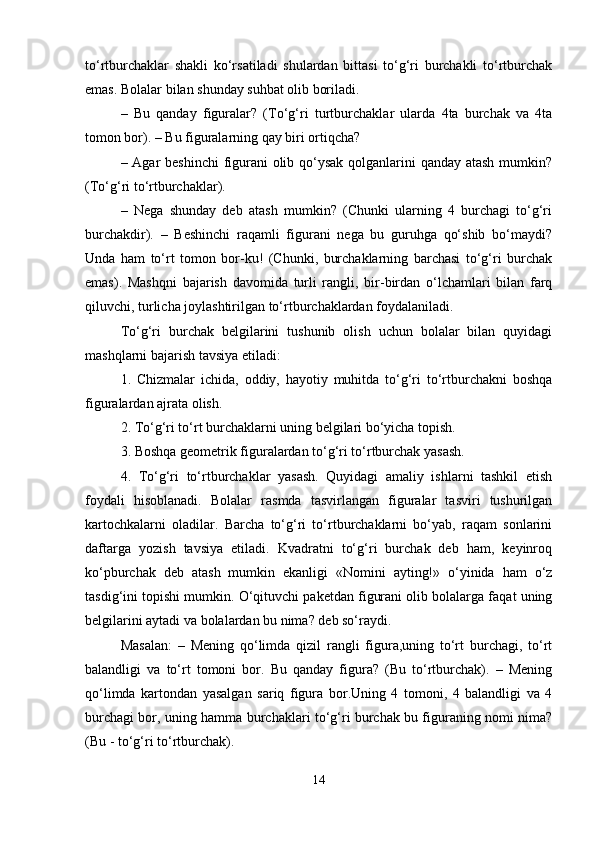 to‘rtburchaklar   shakli   ko‘rsatiladi   shulardan   bittasi   to‘g‘ri   burchakli   to‘rtburchak
emas. Bolalar bilan shunday suhbat olib boriladi. 
–   Bu   qanday   figuralar?   (To‘g‘ri   turtburchaklar   ularda   4ta   burchak   va   4ta
tomon bor). – Bu figuralarning qay biri ortiqcha? 
– Agar beshinchi  figurani  olib qo‘ysak qolganlarini  qanday atash  mumkin?
(To‘g‘ri to‘rtburchaklar) .  
–   Nega   shunday   deb   atash   mumkin?   (Chunki   ularning   4   burchagi   to‘g‘ri
burchakdir).   –   Beshinchi   raqamli   figurani   nega   bu   guruhga   qo‘shib   bo‘maydi?
Unda   ham   to‘rt   tomon   bor-ku!   (Chunki,   burchaklarning   barchasi   to‘g‘ri   burchak
emas).   Mashqni   bajarish   davomida   turli   rangli,   bir-birdan   o‘lchamlari   bilan   farq
qiluvchi, turlicha joylashtirilgan to‘rtburchaklardan foydalaniladi.
To‘g‘ri   burchak   belgilarini   tushunib   olish   uchun   bolalar   bilan   quyidagi
mashqlarni bajarish tavsiya etiladi: 
1.   Chizmalar   ichida,   oddiy,   hayotiy   muhitda   to‘g‘ri   to‘rtburchakni   boshqa
figuralardan ajrata olish. 
2. To‘g‘ri to‘rt burchaklarni uning belgilari bo‘yicha topish. 
3. Boshqa geometrik figuralardan to‘g‘ri to‘rtburchak yasash. 
4.   To‘g‘ri   to‘rtburchaklar   yasash.   Quyidagi   amaliy   ishlarni   tashkil   etish
foydali   hisoblanadi.   Bolalar   rasmda   tasvirlangan   figuralar   tasviri   tushurilgan
kartochkalarni   oladilar.   Barcha   to‘g‘ri   to‘rtburchaklarni   bo‘yab,   raqam   sonlarini
daftarga   yozish   tavsiya   etiladi.   Kvadratni   to‘g‘ri   burchak   deb   ham,   keyinroq
ko‘pburchak   deb   atash   mumkin   ekanligi   «Nomini   ayting!»   o‘yinida   ham   o‘z
tasdig‘ini topishi mumkin. O‘qituvchi paketdan figurani olib bolalarga faqat uning
belgilarini aytadi va bolalardan bu nima? deb so‘raydi. 
Masalan:   –   Mening   qo‘limda   qizil   rangli   figura,uning   to‘rt   burchagi,   to‘rt
balandligi   va   to‘rt   tomoni   bor.   Bu   qanday   figura?   (Bu   to‘rtburchak).   –   Mening
qo‘limda   kartondan   yasalgan   sariq   figura   bor.Uning   4   tomoni,   4   balandligi   va   4
burchagi bor, uning hamma burchaklari to‘g‘ri burchak bu figuraning nomi nima?
(Bu - to‘g‘ri to‘rtburchak). 
14 
