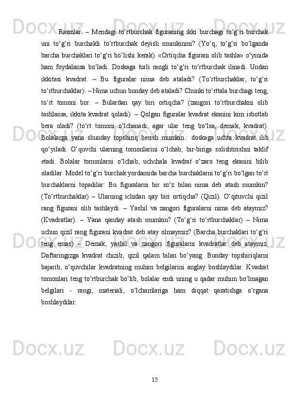 Rasmlar.   –   Mendagi   to‘rtburchak   figuraning   ikki   burchagi   to‘g‘ri   burchak
uni   to‘g‘ri   burchakli   to‘rtburchak   deyish   mumkinmi?   (Yo‘q,   to‘g‘ri   bo‘lganda
barcha burchaklari to‘g‘ri bo‘lishi kerak). «Ortiqcha figurani olib tashla» o‘yinida
ham   foydalansa   bo‘ladi.   Doskaga   turli   rangli   to‘g‘ri   to‘rtburchak   ilinadi.   Undan
ikkitasi   kvadrat.   –   Bu   figuralar   nima   deb   ataladi?   (To‘rtburchaklar,   to‘g‘ri
to‘rtburchaklar). – Nima uchun bunday deb ataladi? Chunki to‘rttala burchagi teng,
to‘rt   tomoni   bor.   –   Bulardan   qay   biri   ortiqcha?   (zangori   to‘rtburchakni   olib
tashlansa,  ikkita  kvadrat   qoladi).  –  Qolgan   figuralar   kvadrat  ekanini   kim  isbotlab
bera   oladi?   (to‘rt   tomoni   o‘lchanadi,   agar   ular   teng   bo‘lsa,   demak,   kvadrat).
Bolalarga   yana   shunday   topshiriq   berish   mumkin.:   doskaga   uchta   kvadrat   ilib
qo‘yiladi.   O‘quvchi   ularning   tomonlarini   o‘lchab,   bir-biriga   solishtirishni   taklif
etadi.   Bolalar   tomonlarni   o‘lchab,   uchchala   kvadrat   o‘zaro   teng   ekanini   bilib
oladilar. Model to‘g‘ri burchak yordamida barcha burchaklarni to‘g‘ri bo‘lgan to‘rt
burchaklarni   topadilar:   Bu   figuralarni   bir   so‘z   bilan   nima   deb   atash   mumkin?
(To‘rtburchaklar)   –   Ularning   ichidan   qay   biri   ortiqcha?   (Qizil).   O‘qituvchi   qizil
rang   figurani   olib   tashlaydi.   –   Yashil   va   zangori   figuralarni   nima   deb   ataymiz?
(Kvadratlar).   –   Yana   qanday   atash   mumkin?   (To‘g‘ri   to‘rtburchaklar)   –   Nima
uchun qizil rang figurani kvadrat deb atay olmaymiz? (Barcha burchaklari to‘g‘ri
teng   emas)   –   Demak,   yashil   va   zangori   figuralarni   kvadratlar   deb   ataymiz.
Daftaringizga   kvadrat   chizib,   qizil   qalam   bilan   bo‘yang.   Bunday   topshiriqlarni
bajarib,   o‘quvchilar   kvadratning   muhim   belgilarini   anglay   boshlaydilar.   Kvadrat
tomonlari   teng  to‘rtburchak   bo‘lib,   bolalar   endi   uning   u  qadar   muhim   bo‘lmagan
belgilari   -   rangi,   materiali,   o‘lchamlariga   ham   diqqat   qaratishga   o‘rgana
boshlaydilar.
15 