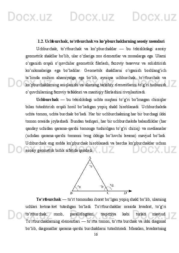 1.2. Uchburchak, to‘rtburchak va ko‘pburchaklarning asosiy xossalari
Uchburchak,   to‘rtburchak   va   ko‘pburchaklar   —   bu   tekislikdagi   asosiy
geometrik shakllar  bo‘lib, ular  o‘zlariga xos elementlar va xossalarga ega. Ularni
o‘rganish   orqali   o‘quvchilar   geometrik   fikrlash,   fazoviy   tasavvur   va   solishtirish
ko‘nikmalariga   ega   bo‘ladilar.   Geometrik   shakllarni   o‘rganish   boshlang‘ich
ta’limda   muhim   ahamiyatga   ega   bo‘lib,   ayniqsa   uchburchak,   to‘rtburchak   va
ko‘pburchaklarning aniqlanishi va ularning tarkibiy elementlarini to‘g‘ri tushunish
o‘quvchilarning fazoviy tafakkuri va mantiqiy fikrlashini rivojlantiradi.
Uchburchak   —   bu   tekislikdagi   uchta   nuqtani   to‘g‘ri   bo‘lmagan   chiziqlar
bilan   tutashtirish   orqali   hosil   bo‘ladigan   yopiq   shakl   hisoblanadi.   Uchburchakda
uchta tomon, uchta burchak bo‘ladi. Har bir uchburchakning har bir burchagi ikki
tomon orasida joylashadi. Bundan tashqari, har bir uchburchakda balandliklar (har
qanday   uchidan   qarama-qarshi   tomonga   tushirilgan   to‘g‘ri   chiziq)   va   medianalar
(uchdan   qarama-qarshi   tomonni   teng   ikkiga   bo‘luvchi   kesma)   mavjud   bo‘ladi.
Uchburchak   eng   sodda   ko‘pburchak   hisoblanadi   va   barcha   ko‘pburchaklar   uchun
asosiy geometrik birlik sifatida qaraladi.
To‘rtburchak  — to‘rt tomondan iborat bo‘lgan yopiq shakl bo‘lib, ularning
uchlari   ketma-ket   tutashgan   bo‘ladi.   To‘rtburchaklar   orasida   kvadrat,   to‘g‘ri
to‘rtburchak,   romb,   parallelogram,   trapeziya   kabi   turlari   mavjud.
To‘rtburchaklarning elementlari — to‘rtta tomon, to‘rtta burchak va ikki diagonal
bo‘lib,   diagonallar   qarama-qarshi   burchaklarni   tutashtiradi.   Masalan,   kvadratning
16 