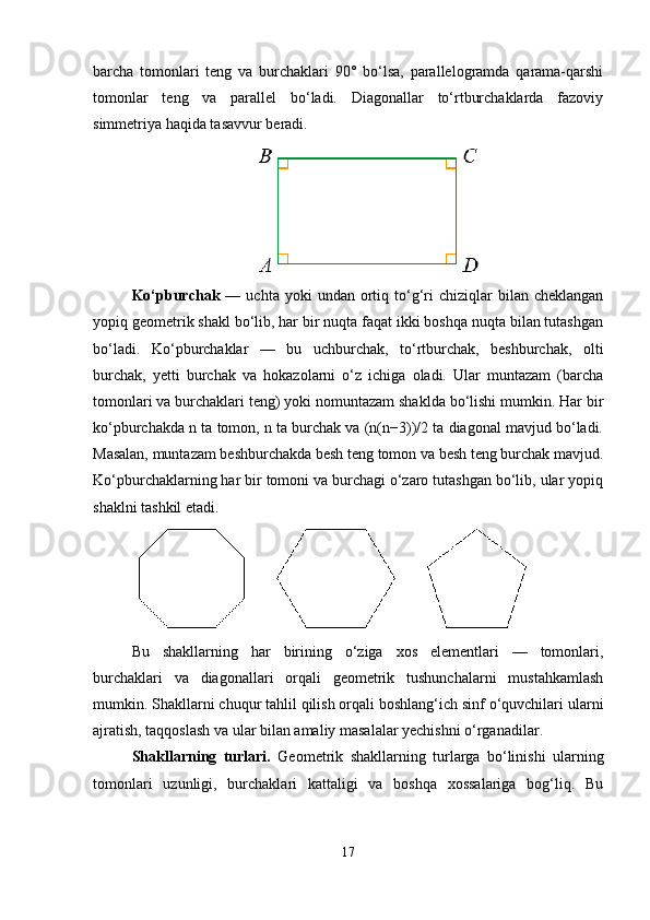barcha   tomonlari   teng   va   burchaklari   90°   bo‘lsa,   parallelogramda   qarama-qarshi
tomonlar   teng   va   parallel   bo‘ladi.   Diagonallar   to‘rtburchaklarda   fazoviy
simmetriya haqida tasavvur beradi.
Ko‘pburchak   —  uchta  yoki   undan  ortiq  to‘g‘ri  chiziqlar   bilan  cheklangan
yopiq geometrik shakl bo‘lib, har bir nuqta faqat ikki boshqa nuqta bilan tutashgan
bo‘ladi.   Ko‘pburchaklar   —   bu   uchburchak,   to‘rtburchak,   beshburchak,   olti
burchak,   yetti   burchak   va   hokazolarni   o‘z   ichiga   oladi.   Ular   muntazam   (barcha
tomonlari va burchaklari teng) yoki nomuntazam shaklda bo‘lishi mumkin. Har bir
ko‘pburchakda n ta tomon, n ta burchak va (n(n−3))/2 ta diagonal mavjud bo‘ladi.
Masalan, muntazam beshburchakda besh teng tomon va besh teng burchak mavjud.
Ko‘pburchaklarning har bir tomoni va burchagi o‘zaro tutashgan bo‘lib, ular yopiq
shaklni tashkil etadi.
Bu   shakllarning   har   birining   o‘ziga   xos   elementlari   —   tomonlari,
burchaklari   va   diagonallari   orqali   geometrik   tushunchalarni   mustahkamlash
mumkin. Shakllarni chuqur tahlil qilish orqali boshlang‘ich sinf o‘quvchilari ularni
ajratish, taqqoslash va ular bilan amaliy masalalar yechishni o‘rganadilar.
Shakllarning   turlari.   Geometrik   shakllarning   turlarga   bo‘linishi   ularning
tomonlari   uzunligi,   burchaklari   kattaligi   va   boshqa   xossalariga   bog‘liq.   Bu
17 