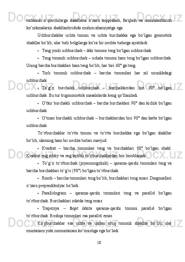 turlanish   o‘quvchilarga   shakllarni   o‘zaro   taqqoslash,   farqlash   va   umumlashtirish
ko‘nikmalarini shakllantirishda muhim ahamiyatga ega.
Uchburchaklar   uchta   tomon   va   uchta   burchakka   ega   bo‘lgan   geometrik
shakllar bo‘lib, ular turli belgilarga ko‘ra bir nechta turlarga ajratiladi:
 Teng yonli uchburchak – ikki tomoni teng bo‘lgan uchburchak.
 Teng tomonli uchburchak – uchala tomoni ham teng bo‘lgan uchburchak.
Uning barcha burchaklari ham teng bo‘lib, har biri 60° ga teng.
 Turli   tomonli   uchburchak   –   barcha   tomonlari   har   xil   uzunlikdagi
uchburchak.
 To‘g‘ri   burchakli   uchburchak   –   burchaklaridan   biri   90°   bo‘lgan
uchburchak.  Bu tur trigonometrik masalalarda keng qo‘llaniladi.
 O‘tkir burchakli uchburchak – barcha burchaklari 90° dan kichik bo‘lgan
uchburchak.
 O‘tmas burchakli uchburchak – burchaklaridan biri 90° dan katta bo‘lgan
uchburchak.
To‘rtburchaklar   to‘rtta   tomon   va   to‘rtta   burchakka   ega   bo‘lgan   shakllar
bo‘lib, ularning ham bir nechta turlari mavjud:
 Kvadrat   –   barcha   tomonlari   teng   va   burchaklari   90°   bo‘lgan   shakl.
Kvadrat eng oddiy va eng tartibli to‘rtburchaklardan biri hisoblanadi.
 To‘g‘ri  to‘rtburchak  (pryamougolnik)  –  qarama-qarshi   tomonlari   teng va
barcha burchaklari to‘g‘ri (90°) bo‘lgan to‘rtburchak.
 Romb – barcha tomonlari teng bo‘lib, burchaklari teng emas. Diagonallari
o‘zaro perpendikulyar bo‘ladi.
 Parallelogram   –   qarama-qarshi   tomonlari   teng   va   parallel   bo‘lgan
to‘rtburchak.  Burchaklari odatda teng emas.
 Trapeziya   –   faqat   ikkita   qarama-qarshi   tomoni   parallel   bo‘lgan
to‘rtburchak.  Boshqa tomonlari esa parallel emas.
Ko‘pburchaklar   esa   uchta   va   undan   ortiq   tomonli   shakllar   bo‘lib,   ular
muntazam yoki nomuntazam ko‘rinishga ega bo‘ladi:
18 
