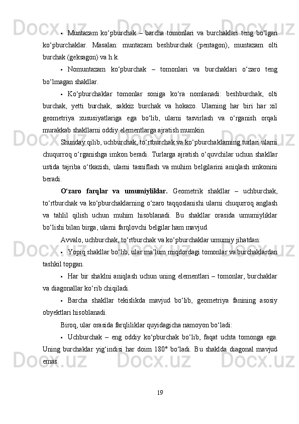  Muntazam   ko‘pburchak   –   barcha   tomonlari   va   burchaklari   teng   bo‘lgan
ko‘pburchaklar.   Masalan:   muntazam   beshburchak   (pentagon),   muntazam   olti
burchak (geksagon) va h.k.
 Nomuntazam   ko‘pburchak   –   tomonlari   va   burchaklari   o‘zaro   teng
bo‘lmagan shakllar.
 Ko‘pburchaklar   tomonlar   soniga   ko‘ra   nomlanadi:   beshburchak,   olti
burchak,   yetti   burchak,   sakkiz   burchak   va   hokazo.   Ularning   har   biri   har   xil
geometriya   xususiyatlariga   ega   bo‘lib,   ularni   tasvirlash   va   o‘rganish   orqali
murakkab shakllarni oddiy elementlarga ajratish mumkin.
Shunday qilib, uchburchak, to‘rtburchak va ko‘pburchaklarning turlari ularni
chuqurroq o‘rganishga imkon beradi. Turlarga ajratish o‘quvchilar uchun shakllar
ustida   tajriba   o‘tkazish,   ularni   tasniflash   va   muhim   belgilarini   aniqlash   imkonini
beradi.
O‘zaro   farqlar   va   umumiyliklar.   Geometrik   shakllar   –   uchburchak,
to‘rtburchak va ko‘pburchaklarning o‘zaro taqqoslanishi  ularni chuqurroq anglash
va   tahlil   qilish   uchun   muhim   hisoblanadi.   Bu   shakllar   orasida   umumiyliklar
bo‘lishi bilan birga, ularni farqlovchi belgilar ham mavjud.
Avvalo, uchburchak, to‘rtburchak va ko‘pburchaklar umumiy jihatdan:
 Yopiq shakllar bo‘lib, ular ma’lum miqdordagi tomonlar va burchaklardan
tashkil topgan.
 Har  bir  shaklni  aniqlash uchun uning elementlari  – tomonlar, burchaklar
va diagonallar ko‘rib chiqiladi.
 Barcha   shakllar   tekislikda   mavjud   bo‘lib,   geometriya   fanining   asosiy
obyektlari hisoblanadi.
Biroq, ular orasida farqliliklar quyidagicha namoyon bo‘ladi:
 Uchburchak   –   eng   oddiy   ko‘pburchak   bo‘lib,   faqat   uchta   tomonga   ega.
Uning   burchaklar   yig‘indisi   har   doim   180°   bo‘ladi.   Bu   shaklda   diagonal   mavjud
emas.
19 