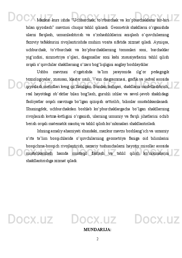 Mazkur   kurs   ishda   “Uchburchak,   to‘rtburchak   va   ko‘pburchaklarni   bir-biri
bilan qiyoslash”  mavzusi  chuqur tahlil  qilinadi. Geometrik shakllarni  o‘rganishda
ularni   farqlash,   umumlashtirish   va   o‘xshashliklarini   aniqlash   o‘quvchilarning
fazoviy   tafakkurini   rivojlantirishda   muhim   vosita   sifatida   xizmat   qiladi.   Ayniqsa,
uchburchak,   to‘rtburchak   va   ko‘pburchaklarning   tomonlari   soni,   burchaklar
yig‘indisi,   simmetriya   o‘qlari,   diagonallar   soni   kabi   xususiyatlarini   tahlil   qilish
orqali o‘quvchilar shakllarning o‘zaro bog‘liqligini anglay boshlaydilar.
Ushbu   mavzuni   o‘rgatishda   ta’lim   jarayonida   ilg‘or   pedagogik
texnologiyalar, xususan, klaster usuli, Venn diagrammasi, grafik va jadval asosida
qiyoslash metodlari keng qo‘llanilgan. Bundan tashqari, shakllarni modellashtirish,
real   hayotdagi   ob’ektlar   bilan   bog‘lash,   guruhli   ishlar   va   savol-javob   shaklidagi
faoliyatlar   orqali   mavzuga   bo‘lgan   qiziqish   orttirilib,   bilimlar   mustahkamlanadi.
Shuningdek,   uchburchakdan   boshlab   ko‘pburchaklargacha   bo‘lgan   shakllarning
rivojlanish   ketma-ketligini   o‘rganish,   ularning   umumiy   va   farqli   jihatlarini   ochib
berish orqali matematik mantiq va tahlil qilish ko‘nikmalari shakllantiriladi.
Ishning amaliy ahamiyati shundaki, mazkur mavzu boshlang‘ich va umumiy
o‘rta   ta’lim   bosqichlarida   o‘quvchilarning   geometriya   faniga   oid   bilimlarini
bosqichma-bosqich   rivojlantirish,   nazariy  tushunchalarni   hayotiy   misollar   asosida
mustahkamlash   hamda   mustaqil   fikrlash   va   tahlil   qilish   ko‘nikmalarini
shakllantirishga xizmat qiladi.
MUNDARIJA:
2 