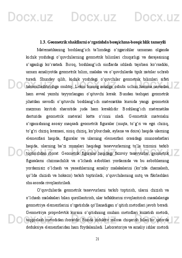 1.3. Geometrik shakllarni o‘rgatishda bosqichma-bosqichlik tamoyili
Matematikaning   boshlang‘ich   ta’limdagi   o‘zgarishlar   umuman   olganda
kichik   yoshdagi   o‘quvchilarning   geometrik   bilimlari   chuqurligi   va   darajasining
o‘sganligi   ko‘rsatadi.   Biroq,   boshlang‘ich   sinflarda   ishlash   tajribasi   ko‘rsadiki,
umum   amaliyotda   geometrik   bilim,   malaka   va   o‘quvchilarda   tipik   xatolar   uchrab
turadi.   Shunday   qilib,   kichik   yoshdagi   o‘quvchilar   geometrik   bilimlari   sifati
takomillashtirishga   muhtoj.   Lekin   buning   amalga   oshubi   uchun   hamma   narsadan
ham   avval   yaxshi   tayyorlangan   o‘qituvchi   kerak.   Bundan   tashqari   geometrik
jihatdan   savodli   o‘qituvchi   boshlang‘ich   matematika   kursida   yangi   geometrik
mazmun   kiritish   sharoitida   juda   ham   keraklidir.   Boshlang‘ich   matematika
dasturida   geometrik   material   katta   o‘rinni   oladi.   Geometrik   materialni
o‘rganishning   asosiy   maqsadi   geometrik   figuralar   (nuqta,   to‘g‘ri   va   egri   chiziq,
to‘g‘ri chiziq kesmasi, siniq chiziq, ko‘pburchak, aylana va doira) haqida ularning
elementlari   haqida,   figuralar   va   ularning   elementlari   orasidagi   munosabatlari
haqida,   ularning   ba’zi   xossalari   haqidagi   tasavvurlarning   to‘la   tizimini   tarkib
toptirishdan   iborat.   Geometrik   figuralar   haqidagi   fazoviy   tasavvurlar,   geometrik
figuralarni   chizmachilik   va   o‘lchash   asboblari   yordamida   va   bu   asboblarning
yordamisiz   o‘lchash   va   yasashlarning   amaliy   malakalarini   (ko‘zda   chamalash,
qo‘lda   chizish   va   hokazo)   tarkib   toptiriladi;   o‘quvchilarning   nutq   va   fikrlashlari
shu asosda rivojlantiriladi. 
O‘quvchilarda   geometrik   tasavvurlarni   tarkib   toptirish,   ularni   chizish   va
o‘lchash malakalari bilan qurollantirish, ular tafakkurini rivojlantirish masalalariga
geometriya elementlarini o‘rgatishda qo‘llanadigan o‘qitish metodlari javob beradi.
Geometriya   propedevtik   kursini   o‘qitishning   muhim   metodlari   kuzatish   metodi,
taqqoslash metodidan iboratdir. Bunda induktiv xulosa chiqarish bilan bir qatorda
deduksiya elementlaridan ham foydalaniladi. Laboratoriya va amaliy ishlar metodi
21 