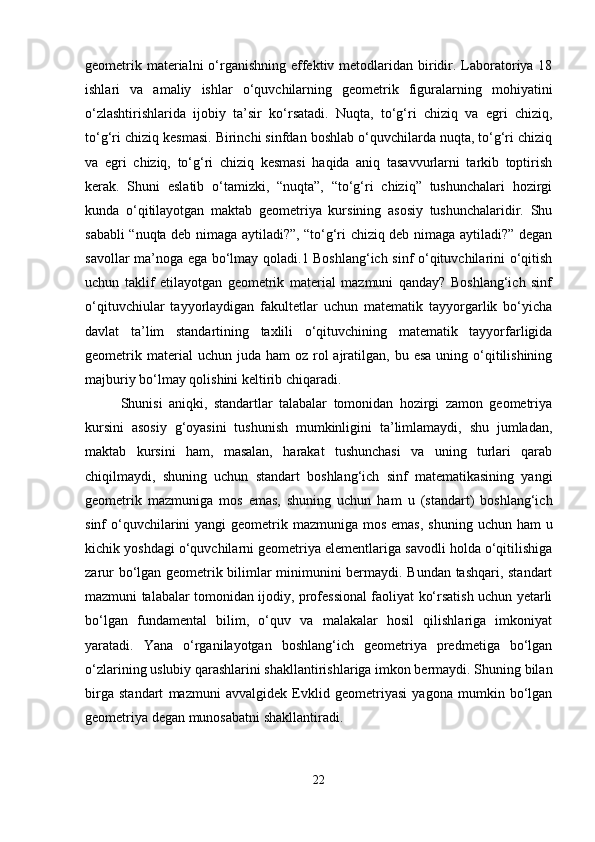 geometrik materialni  o‘rganishning  effektiv metodlaridan biridir. Laboratoriya 18
ishlari   va   amaliy   ishlar   o‘quvchilarning   geometrik   figuralarning   mohiyatini
o‘zlashtirishlarida   ijobiy   ta’sir   ko‘rsatadi.   Nuqta,   to‘g‘ri   chiziq   va   egri   chiziq,
to‘g‘ri chiziq kesmasi. Birinchi sinfdan boshlab o‘quvchilarda nuqta, to‘g‘ri chiziq
va   egri   chiziq,   to‘g‘ri   chiziq   kesmasi   haqida   aniq   tasavvurlarni   tarkib   toptirish
kerak.   Shuni   eslatib   o‘tamizki,   “nuqta”,   “to‘g‘ri   chiziq”   tushunchalari   hozirgi
kunda   o‘qitilayotgan   maktab   geometriya   kursining   asosiy   tushunchalaridir.   Shu
sababli “nuqta deb nimaga aytiladi?”, “to‘g‘ri chiziq deb nimaga aytiladi?” degan
savollar ma’noga ega bo‘lmay qoladi.1 Boshlang‘ich sinf o‘qituvchilarini o‘qitish
uchun   taklif   etilayotgan   geometrik   material   mazmuni   qanday?   Boshlang‘ich   sinf
o‘qituvchiular   tayyorlaydigan   fakultetlar   uchun   matematik   tayyorgarlik   bo‘yicha
davlat   ta’lim   standartining   taxlili   o‘qituvchining   matematik   tayyorfarligida
geometrik  material  uchun  juda ham  oz  rol   ajratilgan,  bu esa   uning o‘qitilishining
majburiy bo‘lmay qolishini keltirib chiqaradi. 
Shunisi   aniqki,   standartlar   talabalar   tomonidan   hozirgi   zamon   geometriya
kursini   asosiy   g‘oyasini   tushunish   mumkinligini   ta’limlamaydi,   shu   jumladan,
maktab   kursini   ham,   masalan,   harakat   tushunchasi   va   uning   turlari   qarab
chiqilmaydi,   shuning   uchun   standart   boshlang‘ich   sinf   matematikasining   yangi
geometrik   mazmuniga   mos   emas,   shuning   uchun   ham   u   (standart)   boshlang‘ich
sinf  o‘quvchilarini  yangi  geometrik mazmuniga mos emas,  shuning  uchun ham  u
kichik yoshdagi o‘quvchilarni geometriya elementlariga savodli holda o‘qitilishiga
zarur bo‘lgan geometrik bilimlar minimunini bermaydi. Bundan tashqari, standart
mazmuni talabalar tomonidan ijodiy, professional faoliyat ko‘rsatish uchun yetarli
bo‘lgan   fundamental   bilim,   o‘quv   va   malakalar   hosil   qilishlariga   imkoniyat
yaratadi.   Yana   o‘rganilayotgan   boshlang‘ich   geometriya   predmetiga   bo‘lgan
o‘zlarining uslubiy qarashlarini shakllantirishlariga imkon bermaydi. Shuning bilan
birga   standart   mazmuni   avvalgidek   Evklid   geometriyasi   yagona   mumkin   bo‘lgan
geometriya degan munosabatni shakllantiradi. 
22 