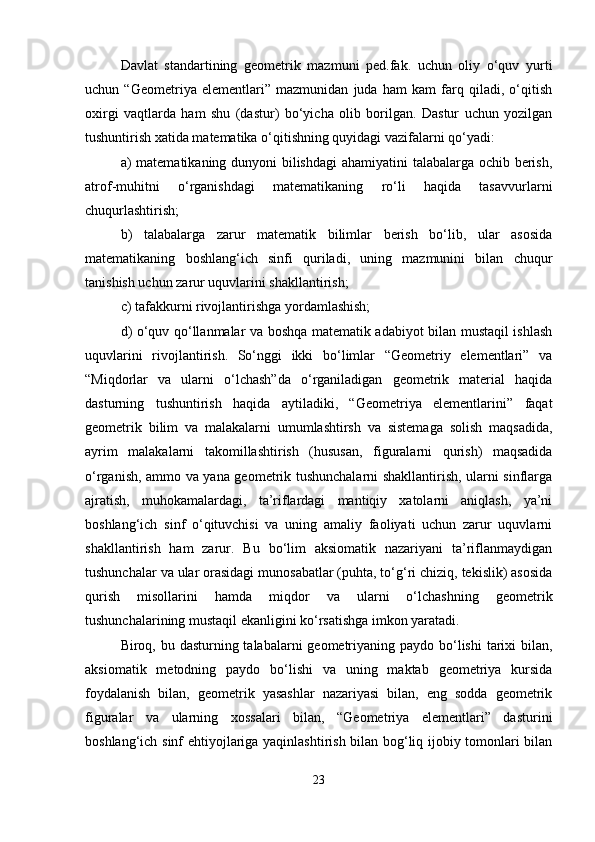 Davlat   standartining   geometrik   mazmuni   ped.fak.   uchun   oliy   o‘quv   yurti
uchun   “Geometriya   elementlari”   mazmunidan   juda   ham   kam   farq   qiladi,   o‘qitish
oxirgi   vaqtlarda   ham   shu   (dastur)   bo‘yicha   olib   borilgan.   Dastur   uchun   yozilgan
tushuntirish xatida matematika o‘qitishning quyidagi vazifalarni qo‘yadi: 
a) matematikaning dunyoni bilishdagi  ahamiyatini  talabalarga ochib berish,
atrof-muhitni   o‘rganishdagi   matematikaning   ro‘li   haqida   tasavvurlarni
chuqurlashtirish; 
b)   talabalarga   zarur   matematik   bilimlar   berish   bo‘lib,   ular   asosida
matematikaning   boshlang‘ich   sinfi   quriladi,   uning   mazmunini   bilan   chuqur
tanishish uchun zarur uquvlarini shakllantirish; 
c) tafakkurni rivojlantirishga yordamlashish; 
d) o‘quv qo‘llanmalar va boshqa matematik adabiyot bilan mustaqil ishlash
uquvlarini   rivojlantirish.   So‘nggi   ikki   bo‘limlar   “Geometriy   elementlari”   va
“Miqdorlar   va   ularni   o‘lchash”da   o‘rganiladigan   geometrik   material   haqida
dasturning   tushuntirish   haqida   aytiladiki,   “Geometriya   elementlarini”   faqat
geometrik   bilim   va   malakalarni   umumlashtirsh   va   sistemaga   solish   maqsadida,
ayrim   malakalarni   takomillashtirish   (hususan,   figuralarni   qurish)   maqsadida
o‘rganish, ammo va yana geometrik tushunchalarni shakllantirish, ularni sinflarga
ajratish,   muhokamalardagi,   ta’riflardagi   mantiqiy   xatolarni   aniqlash,   ya’ni
boshlang‘ich   sinf   o‘qituvchisi   va   uning   amaliy   faoliyati   uchun   zarur   uquvlarni
shakllantirish   ham   zarur.   Bu   bo‘lim   aksiomatik   nazariyani   ta’riflanmaydigan
tushunchalar va ular orasidagi munosabatlar (puhta, to‘g‘ri chiziq, tekislik) asosida
qurish   misollarini   hamda   miqdor   va   ularni   o‘lchashning   geometrik
tushunchalarining mustaqil ekanligini ko‘rsatishga imkon yaratadi. 
Biroq, bu dasturning talabalarni  geometriyaning paydo bo‘lishi  tarixi  bilan,
aksiomatik   metodning   paydo   bo‘lishi   va   uning   maktab   geometriya   kursida
foydalanish   bilan,   geometrik   yasashlar   nazariyasi   bilan,   eng   sodda   geometrik
figuralar   va   ularning   xossalari   bilan,   “Geometriya   elementlari”   dasturini
boshlang‘ich sinf ehtiyojlariga yaqinlashtirish bilan bog‘liq ijobiy tomonlari bilan
23 