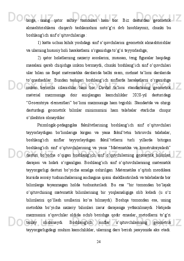 birga,   uning   qator   salbiy   tomonlari   ham   bor.   Biz   dasturdan   geometrik
almashtirishlarni   chiqarib   tashlanishini   noto‘g‘ri   deb   hisoblaymiz,   chunki   bu
boshlang‘ich sinf o‘qituvchilariga : 
1)   katta  uchun kihik  yoshdagi   sinf  o‘quvchilarini   geometrik  almashtirishlar
va ularning hususiy holi harakatlarni o‘rganishga to‘g‘ri tayyorlashga; 
2)   qator   holatlarning   nazariy   asoslarini,   xususan,   teng   figuralar   haqidagi
masalani   qarab   chiqishga   imkon   bermaydi,   chunki   boshlang‘ich   sinf   o‘quvchilari
ular   bilan   na   faqat   matematika   darslarida   balki   rasm,   mehnat   ta’limi   darslarida
to‘qnashadilar.   Bundan   tashqari   boshlang‘ich   sinflarda   harakatlarni   o‘rganishga
imkon   beruvchi   izlanishlar   ham   bor.   Davlat   ta’limi   standartining   geometrik
material   mazmuniga   doir   aniqlangan   kamchiliklar   2020- yil   dasturidagi
“Geoemtriya   elementlari”   bo‘limi   mazmuniga   ham   tegishli.   Standartda   va   ohirgi
dasturdagi   geometrik   bilmlar   minimumini   ham   talabalar   etarlicha   chuqur
o‘zlashtira olmaydilar. 
Psixologik-pedagogika   fakultetlarining   boshlang‘ich   sinf   o‘qituvchilari
tayyorlaydigan   bo‘limlariga   kirgan   va   yana   fakul’tetni   bitiruvchi   talabalar,
boshlang‘ich   sinflar   tayyorlaydigan   fakul’tetlarni   turli   yillarda   bitirgan
boshlang‘ich   sinf   o‘qituvchilarining   va   yana   “Matematika   va   konstruksiyalash”
dasturi   bo‘yicha   o‘qigan   boshlang‘ich   sinf   o‘quvchilarning   geometrik   bilimlari
darajasi   va   holati   o‘rganilgan.   Boshlang‘ich   sinf   o‘qituvchilarining   matematik
tayyorgarligi   dasturi   bo‘yicha   amalga   oshirilgan.   Matematika   o‘qitish   meodikasi
kursida asosiy tushunchalarning anchagina qismi shakllantiriladi va talabalarda bor
bilimlarga   tayanmagan   holda   tushunturiladi.   Bu   esa   “bir   tomondan   bo‘lajak
o‘qituvchining   matematik   bilimlarining   bir   yoqlamaligiga   olib   keladi   (u   o‘z
bilimlarini   qo‘llash   usullarini   ko‘ra   bilmaydi).   Boshqa   tomondan   esa,   uning
metodika   bo‘yicha   nazariy   bilimlari   zarur   darajasiga   yetkazilmaydi.   Natijada
mazmunini   o‘quvchilar   oldida   ochib   berishga   qodir   emaslar,   metodlarni   to‘g‘ri
tanlay   olishmaydi.   Boshlang‘ich   sinflar   o‘qituvchilarining   geometrik
tayyorgarligidagi   muhim   kamchiliklar,   ularning   dars   berish   jarayonida   aks   etadi.
24 