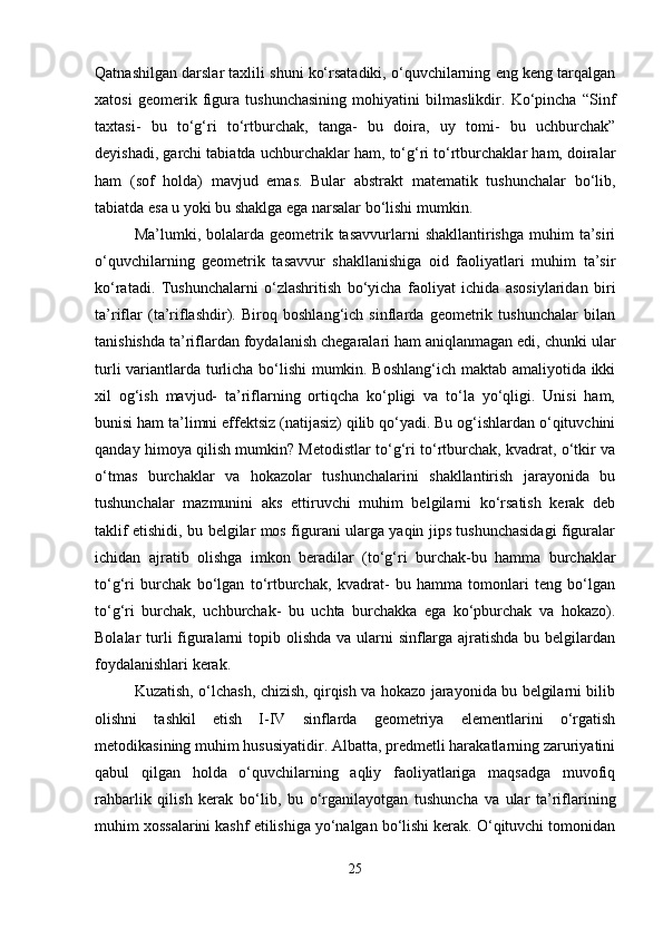 Qatnashilgan darslar taxlili shuni ko‘rsatadiki, o‘quvchilarning eng keng tarqalgan
xatosi   geomerik   figura   tushunchasining   mohiyatini   bilmaslikdir.   Ko‘pincha   “Sinf
taxtasi-   bu   to‘g‘ri   to‘rtburchak,   tanga-   bu   doira,   uy   tomi-   bu   uchburchak”
deyishadi, garchi tabiatda uchburchaklar ham, to‘g‘ri to‘rtburchaklar ham, doiralar
ham   (sof   holda)   mavjud   emas.   Bular   abstrakt   matematik   tushunchalar   bo‘lib,
tabiatda esa u yoki bu shaklga ega narsalar bo‘lishi mumkin. 
Ma’lumki, bolalarda  geometrik  tasavvurlarni  shakllantirishga  muhim   ta’siri
o‘quvchilarning   geometrik   tasavvur   shakllanishiga   oid   faoliyatlari   muhim   ta’sir
ko‘ratadi.   Tushunchalarni   o‘zlashritish   bo‘yicha   faoliyat   ichida   asosiylaridan   biri
ta’riflar   (ta’riflashdir).   Biroq   boshlang‘ich   sinflarda   geometrik   tushunchalar   bilan
tanishishda ta’riflardan foydalanish chegaralari ham aniqlanmagan edi, chunki ular
turli variantlarda turlicha bo‘lishi  mumkin. Boshlang‘ich maktab amaliyotida ikki
xil   og‘ish   mavjud-   ta’riflarning   ortiqcha   ko‘pligi   va   to‘la   yo‘qligi.   Unisi   ham,
bunisi ham ta’limni effektsiz (natijasiz) qilib qo‘yadi. Bu og‘ishlardan o‘qituvchini
qanday himoya qilish mumkin? Metodistlar to‘g‘ri to‘rtburchak, kvadrat, o‘tkir va
o‘tmas   burchaklar   va   hokazolar   tushunchalarini   shakllantirish   jarayonida   bu
tushunchalar   mazmunini   aks   ettiruvchi   muhim   belgilarni   ko‘rsatish   kerak   deb
taklif etishidi, bu belgilar mos figurani ularga yaqin jips tushunchasidagi figuralar
ichidan   ajratib   olishga   imkon   beradilar   (to‘g‘ri   burchak-bu   hamma   burchaklar
to‘g‘ri   burchak   bo‘lgan   to‘rtburchak,   kvadrat-   bu   hamma   tomonlari   teng   bo‘lgan
to‘g‘ri   burchak,   uchburchak-   bu   uchta   burchakka   ega   ko‘pburchak   va   hokazo).
Bolalar turli figuralarni  topib olishda va ularni  sinflarga ajratishda bu belgilardan
foydalanishlari kerak. 
Kuzatish, o‘lchash, chizish, qirqish va hokazo jarayonida bu belgilarni bilib
olishni   tashkil   etish   I-IV   sinflarda   geometriya   elementlarini   o‘rgatish
metodikasining muhim hususiyatidir. Albatta, predmetli harakatlarning zaruriyatini
qabul   qilgan   holda   o‘quvchilarning   aqliy   faoliyatlariga   maqsadga   muvofiq
rahbarlik   qilish   kerak   bo‘lib,   bu   o‘rganilayotgan   tushuncha   va   ular   ta’riflarining
muhim xossalarini kashf etilishiga yo‘nalgan bo‘lishi kerak. O‘qituvchi tomonidan
25 