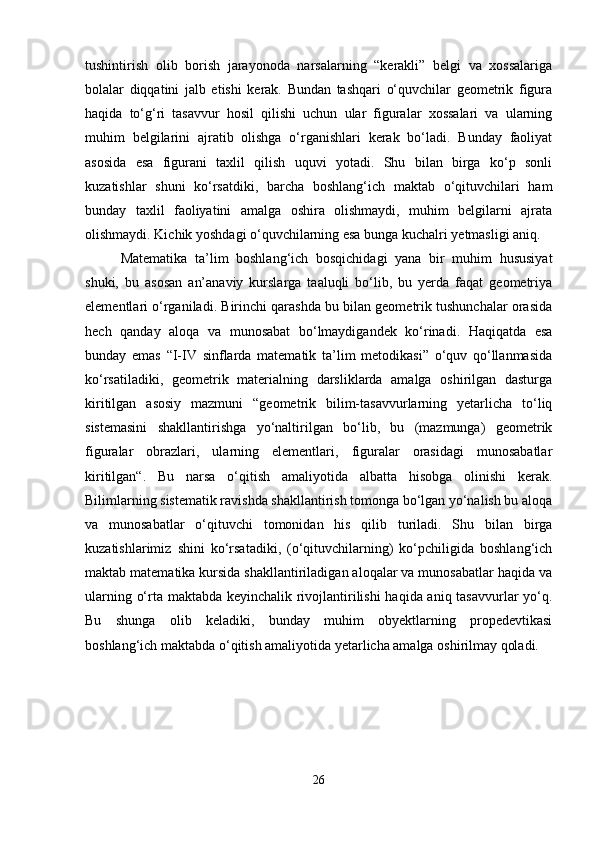 tushintirish   olib   borish   jarayonoda   narsalarning   “kerakli”   belgi   va   xossalariga
bolalar   diqqatini   jalb   etishi   kerak.   Bundan   tashqari   o‘quvchilar   geometrik   figura
haqida   to‘g‘ri   tasavvur   hosil   qilishi   uchun   ular   figuralar   xossalari   va   ularning
muhim   belgilarini   ajratib   olishga   o‘rganishlari   kerak   bo‘ladi.   Bunday   faoliyat
asosida   esa   figurani   taxlil   qilish   uquvi   yotadi.   Shu   bilan   birga   ko‘p   sonli
kuzatishlar   shuni   ko‘rsatdiki,   barcha   boshlang‘ich   maktab   o‘qituvchilari   ham
bunday   taxlil   faoliyatini   amalga   oshira   olishmaydi,   muhim   belgilarni   ajrata
olishmaydi. Kichik yoshdagi o‘quvchilarning esa bunga kuchalri yetmasligi aniq.
Matematika   ta’lim   boshlang‘ich   bosqichidagi   yana   bir   muhim   hususiyat
shuki,   bu   asosan   an’anaviy   kurslarga   taaluqli   bo‘lib,   bu   yerda   faqat   geometriya
elementlari o‘rganiladi. Birinchi qarashda bu bilan geometrik tushunchalar orasida
hech   qanday   aloqa   va   munosabat   bo‘lmaydigandek   ko‘rinadi.   Haqiqatda   esa
bunday   emas   “I-IV   sinflarda   matematik   ta’lim   metodikasi”   o‘quv   qo‘llanmasida
ko‘rsatiladiki,   geometrik   materialning   darsliklarda   amalga   oshirilgan   dasturga
kiritilgan   asosiy   mazmuni   “geometrik   bilim-tasavvurlarning   yetarlicha   to‘liq
sistemasini   shakllantirishga   yo‘naltirilgan   bo‘lib,   bu   (mazmunga)   geometrik
figuralar   obrazlari,   ularning   elementlari,   figuralar   orasidagi   munosabatlar
kiritilgan“.   Bu   narsa   o‘qitish   amaliyotida   albatta   hisobga   olinishi   kerak.
Bilimlarning sistematik ravishda shakllantirish tomonga bo‘lgan yo‘nalish bu aloqa
va   munosabatlar   o‘qituvchi   tomonidan   his   qilib   turiladi.   Shu   bilan   birga
kuzatishlarimiz   shini   ko‘rsatadiki,   (o‘qituvchilarning)   ko‘pchiligida   boshlang‘ich
maktab matematika kursida shakllantiriladigan aloqalar va munosabatlar haqida va
ularning o‘rta maktabda keyinchalik rivojlantirilishi haqida aniq tasavvurlar yo‘q.
Bu   shunga   olib   keladiki,   bunday   muhim   obyektlarning   propedevtikasi
boshlang‘ich maktabda o‘qitish amaliyotida yetarlicha amalga oshirilmay qoladi.
26 