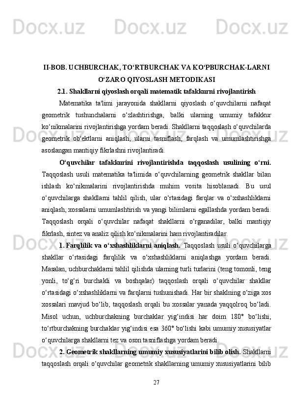 II-BOB. UCHBURCHAK, TO‘RTBURCHAK VA KO‘PBURCHAK-LARNI
O‘ZARO QIYOSLASH METODIKASI
2.1.  Shakllarni qiyoslash orqali matematik tafakkurni rivojlantirish
Matematika   ta'limi   jarayonida   shakllarni   qiyoslash   o‘quvchilarni   nafaqat
geometrik   tushunchalarni   o‘zlashtirishga,   balki   ularning   umumiy   tafakkur
ko‘nikmalarini rivojlantirishga yordam beradi. Shakllarni taqqoslash o‘quvchilarda
geometrik   ob'ektlarni   aniqlash,   ularni   tasniflash,   farqlash   va   umumlashtirishga
asoslangan mantiqiy fikrlashni rivojlantiradi.
O‘quvchilar   tafakkurini   rivojlantirishda   taqqoslash   usulining   o‘rni.
Taqqoslash   usuli   matematika   ta'limida   o‘quvchilarning   geometrik   shakllar   bilan
ishlash   ko‘nikmalarini   rivojlantirishda   muhim   vosita   hisoblanadi.   Bu   usul
o‘quvchilarga   shakllarni   tahlil   qilish,   ular   o‘rtasidagi   farqlar   va   o‘xshashliklarni
aniqlash, xossalarni umumlashtirish va yangi bilimlarni egallashda yordam beradi.
Taqqoslash   orqali   o‘quvchilar   nafaqat   shakllarni   o‘rganadilar,   balki   mantiqiy
fikrlash, sintez va analiz qilish ko‘nikmalarini ham rivojlantiradilar.
1. Farqlilik   va   o‘xshashliklarni   aniqlash.   Taqqoslash   usuli   o‘quvchilarga
shakllar   o‘rtasidagi   farqlilik   va   o‘xshashliklarni   aniqlashga   yordam   beradi.
Masalan, uchburchaklarni tahlil qilishda ularning turli turlarini (teng tomonli, teng
yonli,   to‘g‘ri   burchakli   va   boshqalar)   taqqoslash   orqali   o‘quvchilar   shakllar
o‘rtasidagi o‘xshashliklarni va farqlarni tushunishadi. Har bir shaklning o‘ziga xos
xossalari   mavjud   bo‘lib,   taqqoslash   orqali   bu   xossalar   yanada   yaqqolroq   bo‘ladi.
Misol   uchun,   uchburchakning   burchaklar   yig‘indisi   har   doim   180°   bo‘lishi,
to‘rtburchakning burchaklar yig‘indisi esa 360° bo‘lishi kabi umumiy xususiyatlar
o‘quvchilarga shakllarni tez va oson tasniflashga yordam beradi.
2. Geometrik shakllarning umumiy xususiyatlarini bilib olish.  Shakllarni
taqqoslash orqali o‘quvchilar geometrik shakllarning umumiy xususiyatlarini bilib
27 