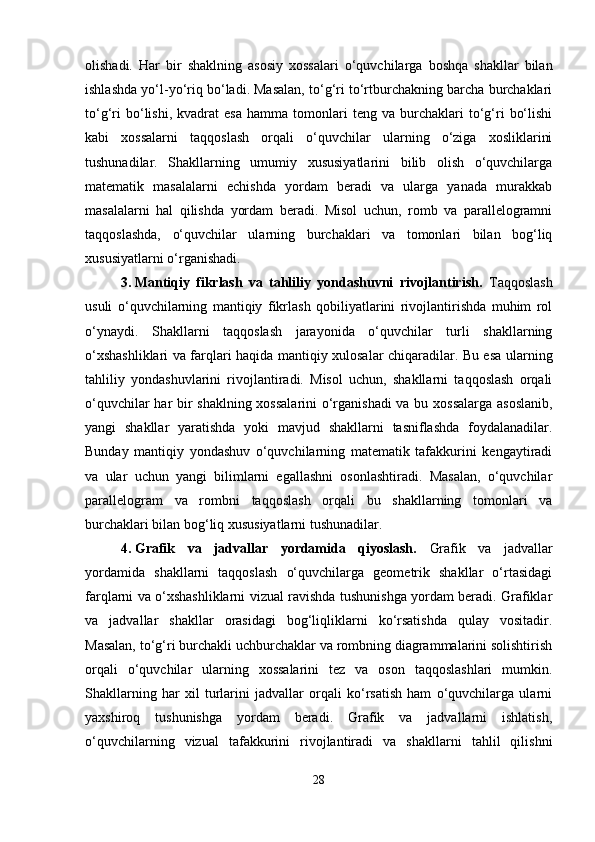 olishadi.   Har   bir   shaklning   asosiy   xossalari   o‘quvchilarga   boshqa   shakllar   bilan
ishlashda yo‘l-yo‘riq bo‘ladi. Masalan, to‘g‘ri to‘rtburchakning barcha burchaklari
to‘g‘ri   bo‘lishi,   kvadrat   esa   hamma   tomonlari   teng   va   burchaklari   to‘g‘ri   bo‘lishi
kabi   xossalarni   taqqoslash   orqali   o‘quvchilar   ularning   o‘ziga   xosliklarini
tushunadilar.   Shakllarning   umumiy   xususiyatlarini   bilib   olish   o‘quvchilarga
matematik   masalalarni   echishda   yordam   beradi   va   ularga   yanada   murakkab
masalalarni   hal   qilishda   yordam   beradi.   Misol   uchun,   romb   va   parallelogramni
taqqoslashda,   o‘quvchilar   ularning   burchaklari   va   tomonlari   bilan   bog‘liq
xususiyatlarni o‘rganishadi.
3. Mantiqiy   fikrlash   va   tahliliy   yondashuvni   rivojlantirish.   Taqqoslash
usuli   o‘quvchilarning   mantiqiy   fikrlash   qobiliyatlarini   rivojlantirishda   muhim   rol
o‘ynaydi.   Shakllarni   taqqoslash   jarayonida   o‘quvchilar   turli   shakllarning
o‘xshashliklari va farqlari haqida mantiqiy xulosalar chiqaradilar. Bu esa ularning
tahliliy   yondashuvlarini   rivojlantiradi.   Misol   uchun,   shakllarni   taqqoslash   orqali
o‘quvchilar har bir shaklning xossalarini  o‘rganishadi  va bu xossalarga asoslanib,
yangi   shakllar   yaratishda   yoki   mavjud   shakllarni   tasniflashda   foydalanadilar.
Bunday   mantiqiy   yondashuv   o‘quvchilarning   matematik   tafakkurini   kengaytiradi
va   ular   uchun   yangi   bilimlarni   egallashni   osonlashtiradi.   Masalan,   o‘quvchilar
parallelogram   va   rombni   taqqoslash   orqali   bu   shakllarning   tomonlari   va
burchaklari bilan bog‘liq xususiyatlarni tushunadilar.
4. Grafik   va   jadvallar   yordamida   qiyoslash.   Grafik   va   jadvallar
yordamida   shakllarni   taqqoslash   o‘quvchilarga   geometrik   shakllar   o‘rtasidagi
farqlarni va o‘xshashliklarni vizual ravishda tushunishga yordam beradi. Grafiklar
va   jadvallar   shakllar   orasidagi   bog‘liqliklarni   ko‘rsatishda   qulay   vositadir.
Masalan, to‘g‘ri burchakli uchburchaklar va rombning diagrammalarini solishtirish
orqali   o‘quvchilar   ularning   xossalarini   tez   va   oson   taqqoslashlari   mumkin.
Shakllarning   har   xil   turlarini   jadvallar   orqali   ko‘rsatish   ham   o‘quvchilarga   ularni
yaxshiroq   tushunishga   yordam   beradi.   Grafik   va   jadvallarni   ishlatish,
o‘quvchilarning   vizual   tafakkurini   rivojlantiradi   va   shakllarni   tahlil   qilishni
28 