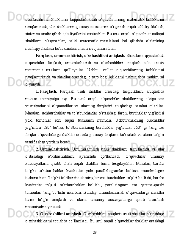 osonlashtiradi.   Shakllarni   taqqoslash   usuli   o‘quvchilarning   matematik   tafakkurini
rivojlantiradi, ular shakllarning asosiy xossalarini o‘rganish orqali tahliliy fikrlash,
sintez va analiz qilish qobiliyatlarini oshiradilar. Bu usul orqali o‘quvchilar nafaqat
shakllarni   o‘rganadilar,   balki   matematik   masalalarni   hal   qilishda   o‘zlarining
mantiqiy fikrlash ko‘nikmalarini ham rivojlantiradilar.
Farqlash, umumlashtirish, o‘xshashlikni aniqlash.  Shakllarni qiyoslashda
o‘quvchilar   farqlash,   umumlashtirish   va   o‘xshashlikni   aniqlash   kabi   asosiy
matematik   usullarni   qo‘llaydilar.   Ushbu   usullar   o‘quvchilarning   tafakkurini
rivojlantirishda va shakllar orasidagi o‘zaro bog‘liqliklarni tushunishda muhim rol
o‘ynaydi.
1. Farqlash.   Farqlash   usuli   shakllar   orasidagi   farqliliklarni   aniqlashda
muhim   ahamiyatga   ega.   Bu   usul   orqali   o‘quvchilar   shakllarning   o‘ziga   xos
xususiyatlarini   o‘rganadilar   va   ularning   farqlarini   aniqlashga   harakat   qiladilar.
Masalan, uchburchaklar va to‘rtburchaklar o‘rtasidagi farqni burchaklar yig‘indisi
yoki   tomonlar   soni   orqali   tushunish   mumkin.   Uchburchakning   burchaklar
yig‘indisi   180°   bo‘lsa,   to‘rtburchakning   burchaklar   yig‘indisi   360°   ga   teng.   Bu
farqlar o‘quvchilarga shakllar orasidagi asosiy farqlarni ko‘rsatadi va ularni to‘g‘ri
tasniflashga yordam beradi.
2. Umumlashtirish.   Umumlashtirish   usuli   shakllarni   tasniflashda   va   ular
o‘rtasidagi   o‘xshashliklarni   ajratishda   qo‘llaniladi.   O‘quvchilar   umumiy
xususiyatlarni   ajratib   olish   orqali   shakllar   turini   belgilaydilar.   Masalan,   barcha
to‘g‘ri   to‘rtburchaklar   kvadratlar   yoki   parallelogramlar   bo‘lishi   mumkinligini
tushunadilar. To‘g‘ri to‘rtburchaklarning barcha burchaklari to‘g‘ri bo‘lishi, barcha
kvadratlar   to‘g‘ri   to‘rtburchaklar   bo‘lishi,   parallelogram   esa   qarama-qarshi
tomonlari   teng   bo‘lishi   mumkin.   Bunday   umumlashtirish   o‘quvchilarga   shakllar
turini   to‘g‘ri   aniqlash   va   ularni   umumiy   xususiyatlarga   qarab   tasniflash
imkoniyatini yaratadi.
3. O‘xshashlikni aniqlash.  O‘xshashlikni aniqlash usuli shakllar o‘rtasidagi
o‘xshashliklarni topishda qo‘llaniladi. Bu usul orqali o‘quvchilar shakllar orasidagi
29 