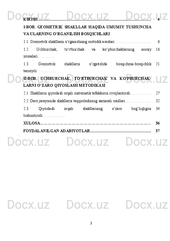 KIRISH................................................................................................................. 4
I-BOB.   GEOMETRIK   SHAKLLAR   HAQIDA   UMUMIY   TUSHUNCHA
VA ULARNING O‘RGANILISH BOSQICHLARI
1.1.   Geometrik shakllarni o‘rganishning metodik asoslari……………………… 6
1.2.   Uchburchak,   to‘rtburchak   va   ko‘pburchaklarning   asosiy
xossalari…………. 16
1.3.   Geometrik   shakllarni   o‘rgatishda   bosqichma-bosqichlik
tamoyili …………... 21
II-BOB.   UCHBURCHAK,   TO‘RTBURCHAK   VA   KO‘PBURCHAK-
LARNI O‘ZARO QIYOSLASH METODIKASI
2.1.  Shakllarni qiyoslash orqali matematik tafakkurni rivojlantirish ……………. 27
2.2.  Dars jarayonida shakllarni taqqoslashning samarali usullari ……………….. 32
2.3.   Qiyoslash   orqali   shakllarning   o‘zaro   bog‘liqligini
tushuntirish……………... 34
XULOSA……………………………………………………………………….. 36
FOYDALANILGAN ADABIYOTLAR............................................................. 37
3 