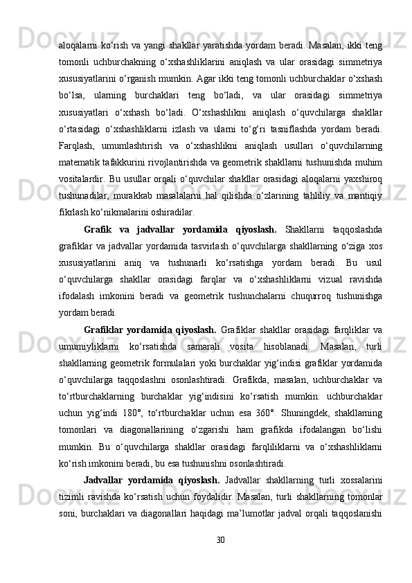 aloqalarni ko‘rish va yangi shakllar  yaratishda yordam beradi. Masalan, ikki teng
tomonli   uchburchakning   o‘xshashliklarini   aniqlash   va   ular   orasidagi   simmetriya
xususiyatlarini o‘rganish mumkin. Agar ikki teng tomonli uchburchaklar o‘xshash
bo‘lsa,   ularning   burchaklari   teng   bo‘ladi,   va   ular   orasidagi   simmetriya
xususiyatlari   o‘xshash   bo‘ladi.   O‘xshashlikni   aniqlash   o‘quvchilarga   shakllar
o‘rtasidagi   o‘xshashliklarni   izlash   va   ularni   to‘g‘ri   tasniflashda   yordam   beradi.
Farqlash,   umumlashtirish   va   o‘xshashlikni   aniqlash   usullari   o‘quvchilarning
matematik tafakkurini rivojlantirishda va geometrik shakllarni tushunishda muhim
vositalardir.   Bu   usullar   orqali   o‘quvchilar   shakllar   orasidagi   aloqalarni   yaxshiroq
tushunadilar,   murakkab   masalalarni   hal   qilishda   o‘zlarining   tahliliy   va   mantiqiy
fikrlash ko‘nikmalarini oshiradilar.
Grafik   va   jadvallar   yordamida   qiyoslash.   Shakllarni   taqqoslashda
grafiklar   va   jadvallar   yordamida   tasvirlash   o‘quvchilarga   shakllarning   o‘ziga   xos
xususiyatlarini   aniq   va   tushunarli   ko‘rsatishga   yordam   beradi.   Bu   usul
o‘quvchilarga   shakllar   orasidagi   farqlar   va   o‘xshashliklarni   vizual   ravishda
ifodalash   imkonini   beradi   va   geometrik   tushunchalarni   chuqurroq   tushunishga
yordam beradi.
Grafiklar   yordamida   qiyoslash.   Grafiklar   shakllar   orasidagi   farqliklar   va
umumiyliklarni   ko‘rsatishda   samarali   vosita   hisoblanadi.   Masalan,   turli
shakllarning geometrik formulalari yoki burchaklar yig‘indisi grafiklar yordamida
o‘quvchilarga   taqqoslashni   osonlashtiradi.   Grafikda,   masalan,   uchburchaklar   va
to‘rtburchaklarning   burchaklar   yig‘indisini   ko‘rsatish   mumkin:   uchburchaklar
uchun   yig‘indi   180°,   to‘rtburchaklar   uchun   esa   360°.   Shuningdek,   shakllarning
tomonlari   va   diagonallarining   o‘zgarishi   ham   grafikda   ifodalangan   bo‘lishi
mumkin.   Bu   o‘quvchilarga   shakllar   orasidagi   farqliliklarni   va   o‘xshashliklarni
ko‘rish imkonini beradi, bu esa tushunishni osonlashtiradi.
Jadvallar   yordamida   qiyoslash.   Jadvallar   shakllarning   turli   xossalarini
tizimli   ravishda   ko‘rsatish   uchun   foydalidir.   Masalan,   turli   shakllarning   tomonlar
soni, burchaklari  va diagonallari  haqidagi ma’lumotlar  jadval  orqali  taqqoslanishi
30 