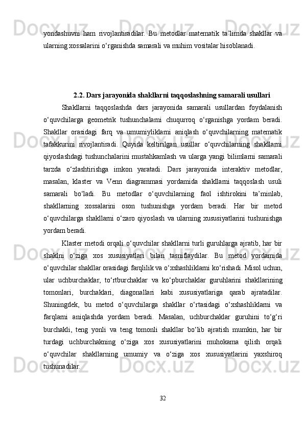 yondashuvni   ham   rivojlantiradilar.   Bu   metodlar   matematik   ta’limda   shakllar   va
ularning xossalarini o‘rganishda samarali va muhim vositalar hisoblanadi.
2.2.  Dars jarayonida shakllarni taqqoslashning samarali usullari
Shakllarni   taqqoslashda   dars   jarayonida   samarali   usullardan   foydalanish
o‘quvchilarga   geometrik   tushunchalarni   chuqurroq   o‘rganishga   yordam   beradi.
Shakllar   orasidagi   farq   va   umumiyliklarni   aniqlash   o‘quvchilarning   matematik
tafakkurini   rivojlantiradi.   Quyida   keltirilgan   usullar   o‘quvchilarning   shakllarni
qiyoslashdagi   tushunchalarini   mustahkamlash   va  ularga   yangi   bilimlarni   samarali
tarzda   o‘zlashtirishga   imkon   yaratadi.   Dars   jarayonida   interaktiv   metodlar,
masalan,   klaster   va   Venn   diagrammasi   yordamida   shakllarni   taqqoslash   usuli
samarali   bo‘ladi.   Bu   metodlar   o‘quvchilarning   faol   ishtirokini   ta’minlab,
shakllarning   xossalarini   oson   tushunishga   yordam   beradi.   Har   bir   metod
o‘quvchilarga   shakllarni   o‘zaro   qiyoslash   va   ularning   xususiyatlarini   tushunishga
yordam beradi.
Klaster  metodi orqali o‘quvchilar  shakllarni  turli guruhlarga ajratib, har  bir
shaklni   o‘ziga   xos   xususiyatlari   bilan   tasniflaydilar.   Bu   metod   yordamida
o‘quvchilar shakllar orasidagi farqlilik va o‘xshashliklarni ko‘rishadi. Misol uchun,
ular   uchburchaklar,   to‘rtburchaklar   va   ko‘pburchaklar   guruhlarini   shakllarining
tomonlari,   burchaklari,   diagonallari   kabi   xususiyatlariga   qarab   ajratadilar.
Shuningdek,   bu   metod   o‘quvchilarga   shakllar   o‘rtasidagi   o‘xshashliklarni   va
farqlarni   aniqlashda   yordam   beradi.   Masalan,   uchburchaklar   guruhini   to‘g‘ri
burchakli,   teng   yonli   va   teng   tomonli   shakllar   bo‘lib   ajratish   mumkin,   har   bir
turdagi   uchburchakning   o‘ziga   xos   xususiyatlarini   muhokama   qilish   orqali
o‘quvchilar   shakllarning   umumiy   va   o‘ziga   xos   xususiyatlarini   yaxshiroq
tushunadilar.
32 