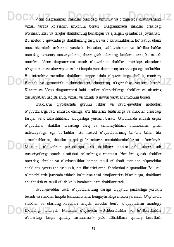Venn   diagrammasi   shakllar   orasidagi   umumiy   va   o‘ziga   xos   xususiyatlarni
vizual   tarzda   ko‘rsatish   imkonini   beradi.   Diagrammada   shakllar   orasidagi
o‘xshashliklar va farqlar shakllarning kesishgan va ajralgan qismlarida joylashadi.
Bu metod o‘quvchilarga shakllarning farqlari va o‘xshashliklarini ko‘rsatib, ularni
mustahkamlash   imkonini   yaratadi.   Masalan,   uchburchaklar   va   to‘rtburchaklar
orasidagi   umumiy   xususiyatlarni,   shuningdek,   ularning   farqlarini   aniq   ko‘rsatish
mumkin.   Venn   diagrammasi   orqali   o‘quvchilar   shakllar   orasidagi   aloqalarni
o‘rganadilar va ularning xossalari haqida yanada aniqroq tasavvurga ega bo‘ladilar.
Bu   interaktiv   metodlar   shakllarni   taqqoslashda   o‘quvchilarga   faollik,   mantiqiy
fikrlash   va   geometrik   tushunchalarni   chuqurroq   o‘rganishga   yordam   beradi.
Klaster   va   Venn   diagrammasi   kabi   usullar   o‘quvchilarga   shakllar   va   ularning
xususiyatlari haqida aniq, vizual va tizimli tasavvur yaratish imkonini beradi.
Shakllarni   qiyoslashda   guruhli   ishlar   va   savol-javoblar   metodlari
o‘quvchilarga   faol   ishtirok   etishga,   o‘z   fikrlarini   bildirishga   va   shakllar   orasidagi
farqlar   va   o‘xshashliklarni   aniqlashga   yordam   beradi.   Guruhlarda   ishlash   orqali
o‘quvchilar   shakllar   orasidagi   farq   va   umumiyliklarni   muhokama   qilish
imkoniyatiga   ega   bo‘ladilar.   Bu   metod   o‘quvchilarning   bir-biri   bilan   fikr
almashishlarini,   shakllar   haqidagi   bilimlarini   mustahkamlashlarini   ta’minlaydi.
Masalan,   o‘quvchilar   guruhlariga   turli   shakllarni   taqdim   etib,   ularni   turli
xususiyatlarga   qarab   ajratishni   so‘rashingiz   mumkin.   Har   bir   guruh   shakllar
orasidagi   farqlar   va   o‘xshashliklar   haqida   tahlil   qilishadi,   natijada   o‘quvchilar
shakllarni yaxshiroq tushunib, o‘z fikrlarini aniq ifodalashni o‘rganadilar. Bu usul
o‘quvchilarda jamoada ishlash ko‘nikmalarini rivojlantirish bilan birga, shakllarni
solishtirish va tahlil qilish ko‘nikmalarini ham shakllantiradi.
Savol-javoblar   usuli   o‘quvchilarning   darsga   diqqatini   jamlashga   yordam
beradi va shakllar haqida tushunchalarni kengaytirishga imkon yaratadi. O‘qituvchi
shakllar   va   ularning   xossalari   haqida   savollar   berib,   o‘quvchilarni   mantiqiy
fikrlashga   undaydi.   Masalan,   o‘qituvchi   «Uchburchaklar   va   to‘rtburchaklar
o‘rtasidagi   farqni   qanday   tushunasiz?»   yoki   «Shakllarni   qanday   tasniflash
33 