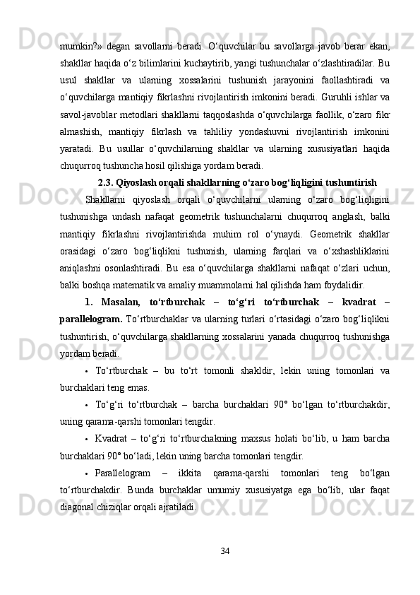 mumkin?»   degan   savollarni   beradi.   O‘quvchilar   bu   savollarga   javob   berar   ekan,
shakllar haqida o‘z bilimlarini kuchaytirib, yangi tushunchalar o‘zlashtiradilar. Bu
usul   shakllar   va   ularning   xossalarini   tushunish   jarayonini   faollashtiradi   va
o‘quvchilarga mantiqiy fikrlashni rivojlantirish imkonini beradi. Guruhli ishlar va
savol-javoblar metodlari shakllarni taqqoslashda o‘quvchilarga faollik, o‘zaro fikr
almashish,   mantiqiy   fikrlash   va   tahliliy   yondashuvni   rivojlantirish   imkonini
yaratadi.   Bu   usullar   o‘quvchilarning   shakllar   va   ularning   xususiyatlari   haqida
chuqurroq tushuncha hosil qilishiga yordam beradi.
2.3.   Qiyoslash orqali shakllarning o‘zaro bog‘liqligini tushuntirish
Shakllarni   qiyoslash   orqali   o‘quvchilarni   ularning   o‘zaro   bog‘liqligini
tushunishga   undash   nafaqat   geometrik   tushunchalarni   chuqurroq   anglash,   balki
mantiqiy   fikrlashni   rivojlantirishda   muhim   rol   o‘ynaydi.   Geometrik   shakllar
orasidagi   o‘zaro   bog‘liqlikni   tushunish,   ularning   farqlari   va   o‘xshashliklarini
aniqlashni   osonlashtiradi.   Bu   esa   o‘quvchilarga   shakllarni   nafaqat   o‘zlari   uchun,
balki boshqa matematik va amaliy muammolarni hal qilishda ham foydalidir.
1.   Masalan,   to‘rtburchak   –   to‘g‘ri   to‘rtburchak   –   kvadrat   –
parallelogram.   To‘rtburchaklar   va  ularning  turlari   o‘rtasidagi   o‘zaro  bog‘liqlikni
tushuntirish, o‘quvchilarga shakllarning xossalarini yanada chuqurroq tushunishga
yordam beradi.
 To‘rtburchak   –   bu   to‘rt   tomonli   shakldir,   lekin   uning   tomonlari   va
burchaklari teng emas.
 To‘g‘ri   to‘rtburchak   –   barcha   burchaklari   90°   bo‘lgan   to‘rtburchakdir,
uning qarama-qarshi tomonlari tengdir.
 Kvadrat   –   to‘g‘ri   to‘rtburchakning   maxsus   holati   bo‘lib,   u   ham   barcha
burchaklari 90° bo‘ladi, lekin uning barcha tomonlari tengdir.
 Parallelogram   –   ikkita   qarama-qarshi   tomonlari   teng   bo‘lgan
to‘rtburchakdir.   Bunda   burchaklar   umumiy   xususiyatga   ega   bo‘lib,   ular   faqat
diagonal chiziqlar orqali ajratiladi.
34 