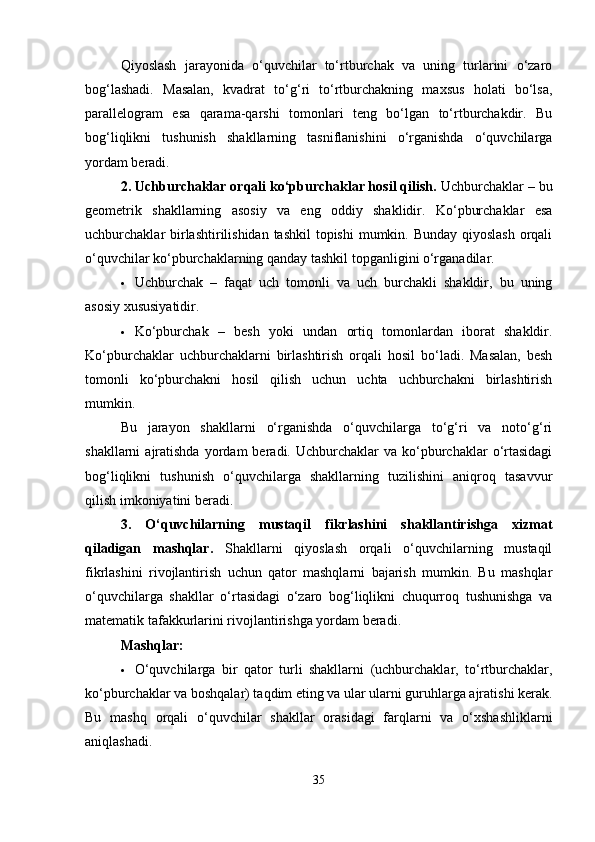 Qiyoslash   jarayonida   o‘quvchilar   to‘rtburchak   va   uning   turlarini   o‘zaro
bog‘lashadi.   Masalan,   kvadrat   to‘g‘ri   to‘rtburchakning   maxsus   holati   bo‘lsa,
parallelogram   esa   qarama-qarshi   tomonlari   teng   bo‘lgan   to‘rtburchakdir.   Bu
bog‘liqlikni   tushunish   shakllarning   tasniflanishini   o‘rganishda   o‘quvchilarga
yordam beradi.
2. Uchburchaklar orqali ko‘pburchaklar hosil qilish.  Uchburchaklar – bu
geometrik   shakllarning   asosiy   va   eng   oddiy   shaklidir.   Ko‘pburchaklar   esa
uchburchaklar birlashtirilishidan tashkil  topishi  mumkin. Bunday qiyoslash  orqali
o‘quvchilar ko‘pburchaklarning qanday tashkil topganligini o‘rganadilar.
 Uchburchak   –   faqat   uch   tomonli   va   uch   burchakli   shakldir,   bu   uning
asosiy xususiyatidir.
 Ko‘pburchak   –   besh   yoki   undan   ortiq   tomonlardan   iborat   shakldir.
Ko‘pburchaklar   uchburchaklarni   birlashtirish   orqali   hosil   bo‘ladi.   Masalan,   besh
tomonli   ko‘pburchakni   hosil   qilish   uchun   uchta   uchburchakni   birlashtirish
mumkin.
Bu   jarayon   shakllarni   o‘rganishda   o‘quvchilarga   to‘g‘ri   va   noto‘g‘ri
shakllarni   ajratishda  yordam   beradi.  Uchburchaklar   va  ko‘pburchaklar   o‘rtasidagi
bog‘liqlikni   tushunish   o‘quvchilarga   shakllarning   tuzilishini   aniqroq   tasavvur
qilish imkoniyatini beradi.
3.   O‘quvchilarning   mustaqil   fikrlashini   shakllantirishga   xizmat
qiladigan   mashqlar.   Shakllarni   qiyoslash   orqali   o‘quvchilarning   mustaqil
fikrlashini   rivojlantirish   uchun   qator   mashqlarni   bajarish   mumkin.   Bu   mashqlar
o‘quvchilarga   shakllar   o‘rtasidagi   o‘zaro   bog‘liqlikni   chuqurroq   tushunishga   va
matematik tafakkurlarini rivojlantirishga yordam beradi.
Mashqlar:
 O‘quvchilarga   bir   qator   turli   shakllarni   (uchburchaklar,   to‘rtburchaklar,
ko‘pburchaklar va boshqalar) taqdim eting va ular ularni guruhlarga ajratishi kerak.
Bu   mashq   orqali   o‘quvchilar   shakllar   orasidagi   farqlarni   va   o‘xshashliklarni
aniqlashadi.
35 